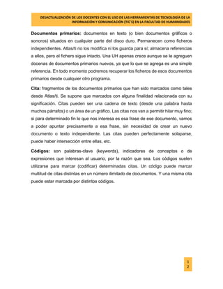 DESACTUALIZACIÓN DE LOS DOCENTES CON EL USO DE LAS HERRAMIENTAS DE TECNOLOGÍA DE LA 
INFORMACIÓN Y COMUNICACIÓN (TIC`S) EN LA FACULTAD DE HUMANIDADES 
1 
2 
Documentos primarios: documentos en texto (o bien documentos gráficos o sonoros) situados en cualquier parte del disco duro. Permanecen como ficheros independientes. Atlas/ti no los modifica ni los guarda para sí; almacena referencias a ellos, pero el fichero sigue intacto. Una UH apenas crece aunque se le agreguen docenas de documentos primarios nuevos, ya que lo que se agrega es una simple referencia. En todo momento podremos recuperar los ficheros de esos documentos primarios desde cualquier otro programa. 
Cita: fragmentos de los documentos primarios que han sido marcados como tales desde Atlas/ti. Se supone que marcados con alguna finalidad relacionada con su significación. Citas pueden ser una cadena de texto (desde una palabra hasta muchos párrafos) o un área de un gráfico. Las citas nos van a permitir hilar muy fino; si para determinado fin lo que nos interesa es esa frase de ese documento, vamos a poder apuntar precisamente a esa frase, sin necesidad de crear un nuevo documento o texto independiente. Las citas pueden perfectamente solaparse, puede haber intersección entre ellas, etc. 
Códigos: son palabras-clave (keywords), indicadores de conceptos o de expresiones que interesan al usuario, por la razón que sea. Los códigos suelen utilizarse para marcar (codificar) determinadas citas. Un código puede marcar multitud de citas distintas en un número ilimitado de documentos. Y una misma cita puede estar marcada por distintos códigos. 
