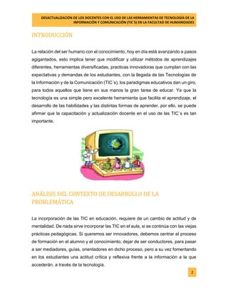 DESACTUALIZACIÓN DE LOS DOCENTES CON EL USO DE LAS HERRAMIENTAS DE TECNOLOGÍA DE LA 
INFORMACIÓN Y COMUNICACIÓN (TIC`S) EN LA FACULTAD DE HUMANIDADES 
2 
INTRODUCCIÓN 
La relación del ser humano con el conocimiento, hoy en día está avanzando a pasos agigantados, esto implica tener que modificar y utilizar métodos de aprendizajes diferentes, herramientas diversificadas, practicas innovadoras que cumplan con las expectativas y demandas de los estudiantes, con la llegada de las Tecnologías de la Información y de la Comunicación (TIC´s), los paradigmas educativos dan un giro, para todos aquellos que tiene en sus manos la gran tarea de educar. Ya que la tecnología es una simple pero excelente herramienta que facilita el aprendizaje, el desarrollo de las habilidades y las distintas formas de aprender, por ello, se puede afirmar que la capacitación y actualización docente en el uso de las TIC´s es tan importante. 
ANÁLISIS DEL CONTEXTO DE DESARROLLO DE LA PROBLEMÁTICA 
La incorporación de las TIC en educación, requiere de un cambio de actitud y de mentalidad. De nada sirve incorporar las TIC en el aula, si se continúa con las viejas prácticas pedagógicas. Si queremos ser innovadores, debemos centrar el proceso de formación en el alumno y el conocimiento; dejar de ser conductores, para pasar a ser mediadores, guías, orientadores en dicho proceso, pero a su vez fomentando en los estudiantes una actitud crítica y reflexiva frente a la información a la que accederán, a través de la tecnología.  