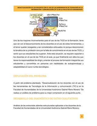 DESACTUALIZACIÓN DE LOS DOCENTES CON EL USO DE LAS HERRAMIENTAS DE TECNOLOGÍA DE LA 
INFORMACIÓN Y COMUNICACIÓN (TIC`S) EN LA FACULTAD DE HUMANIDADES 
3 
Uno de los mayores inconvenientes para el uso de las TICS en la formación, tiene que ver con el desconocimiento de los docentes en el uso de estas herramientas, y el temor quedar rezagados y ser considerados anticuados no porque desconozcan la temática de su profesión sino por la falta de conocimiento en el uso de las TICS, y sentir que sus estudiantes los superan. Ante esta situación, se requiere capacitar a los docentes en el uso de las TICS en el aula, ya que finalmente son ellos los que tienen la responsabilidad de dirigir y orientar el proceso de formación integral de sus estudiantes y convertirlos en personas con habilidades de autoaprendizaje y adaptabilidad al nuevo rumbo tecnológico. 
EXPLICACIÓN DEL PROBLEMA 
A partir del problema planteado, “Desactualización de los docentes con el uso de las herramientas de Tecnología de la Información y comunicación (TIC`s) en la Facultad de Humanidades de la Universidad Autónoma Gabriel Rene Moreno “Se realiza un análisis de problema para su mejor compresión en el siguiente punto. 
DESARROLLO DEL DIAGNÓSTICO DE DATOS CUALITATIVOS 
Análisis de las entrevistas abiertas estructuradas aplicadas a los docentes de la Facultad de Humanidades de la Universidad Autónoma Gabriel Rene Moreno. 
 