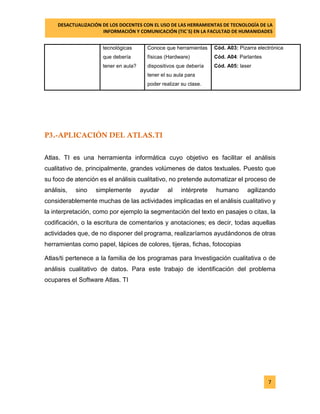 DESACTUALIZACIÓN DE LOS DOCENTES CON EL USO DE LAS HERRAMIENTAS DE TECNOLOGÍA DE LA 
INFORMACIÓN Y COMUNICACIÓN (TIC`S) EN LA FACULTAD DE HUMANIDADES 
7 
tecnológicas que debería tener en aula? 
Conoce que herramientas físicas (Hardware) dispositivos que debería tener el su aula para poder realizar su clase. 
Cód. A03: Pizarra electrónica 
Cód. A04: Parlantes 
Cód. A05: laser 
P3.-APLICACIÓN DEL ATLAS.TI 
Atlas. TI es una herramienta informática cuyo objetivo es facilitar el análisis cualitativo de, principalmente, grandes volúmenes de datos textuales. Puesto que su foco de atención es el análisis cualitativo, no pretende automatizar el proceso de análisis, sino simplemente ayudar al intérprete humano agilizando considerablemente muchas de las actividades implicadas en el análisis cualitativo y la interpretación, como por ejemplo la segmentación del texto en pasajes o citas, la codificación, o la escritura de comentarios y anotaciones; es decir, todas aquellas actividades que, de no disponer del programa, realizaríamos ayudándonos de otras herramientas como papel, lápices de colores, tijeras, fichas, fotocopias 
Atlas/ti pertenece a la familia de los programas para Investigación cualitativa o de análisis cualitativo de datos. Para este trabajo de identificación del problema ocupares el Software Atlas. TI 
 