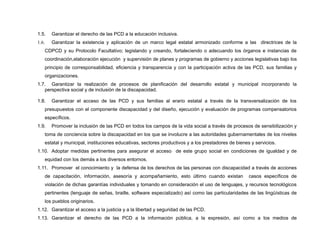 1.5. Garantizar el derecho de las PCD a la educación inclusiva.
1.6. Garantizar la existencia y aplicación de un marco legal estatal armonizado conforme a las directrices de la
CDPCD y su Protocolo Facultativo; legislando y creando, fortaleciendo o adecuando los órganos e instancias de
coordinación,elaboración ejecución y supervisión de planes y programas de gobierno y acciones legislativas bajo los
principio de corresponsabilidad, eficiencia y transparencia y con la participación activa de las PCD, sus familias y
organizaciones.
1.7. Garantizar la realización de procesos de planificación del desarrollo estatal y municipal incorporando la
perspectiva social y de inclusión de la discapacidad.
1.8. Garantizar el acceso de las PCD y sus familias al erario estatal a través de la transversalización de los
presupuestos con el componente discapacidad y del diseño, ejecución y evaluación de programas compensatorios
específicos.
1.9. Promover la inclusión de las PCD en todos los campos de la vida social a través de procesos de sensibilización y
toma de conciencia sobre la discapacidad en los que se involucre a las autoridades gubernamentales de los niveles
estatal y municipal, instituciones educativas, sectores productivos y a los prestadores de bienes y servicios.
1.10. Adoptar medidas pertinentes para asegurar el acceso de este grupo social en condiciones de igualdad y de
equidad con los demás a los diversos entornos.
1.11. Promover el conocimiento y la defensa de los derechos de las personas con discapacidad a través de acciones
de capacitación, información, asesoría y acompañamiento, esto último cuando existan casos específicos de
violación de dichas garantías individuales y tomando en consideración el uso de lenguajes, y recursos tecnológicos
pertinentes (lenguaje de señas, braille, software especializado) así como las particularidades de las lingüísticas de
los pueblos originarios.
1.12. Garantizar el acceso a la justicia y a la libertad y seguridad de las PCD.
1.13. Garantizar el derecho de las PCD a la información pública, a la expresión, así como a los medios de
 