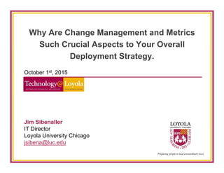 Why Are Change Management and Metrics
Such Crucial Aspects to Your Overall
Deployment Strategy.
October 1st, 2015
Jim Sibenaller
IT Director
Loyola University Chicago
jsibena@luc.edu
 