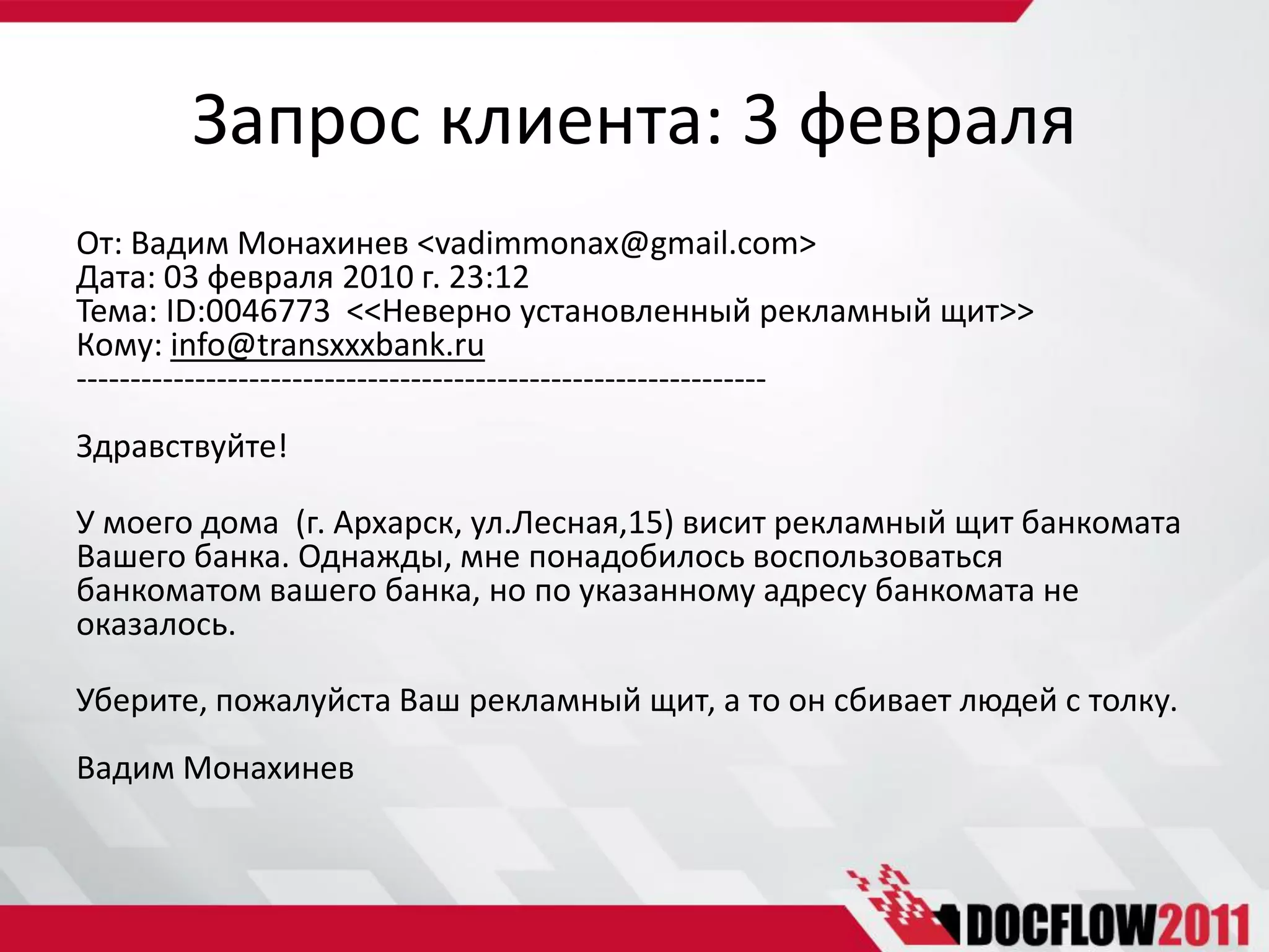 Запрос клиента: 3 февраля
От: Вадим Монахинев <vadimmonax@gmail.com>
Дата: 03 февраля 2010 г. 23:12
Тема: ID:0046773 <<Неверно установленный рекламный щит>>
Кому: info@transxxxbank.ru
----------------------------------------------------------------
Здравствуйте!

У моего дома (г. Архарск, ул.Лесная,15) висит рекламный щит банкомата
Вашего банка. Однажды, мне понадобилось воспользоваться
банкоматом вашего банка, но по указанному адресу банкомата не
оказалось.

Уберите, пожалуйста Ваш рекламный щит, а то он сбивает людей с толку.
Вадим Монахинев
 