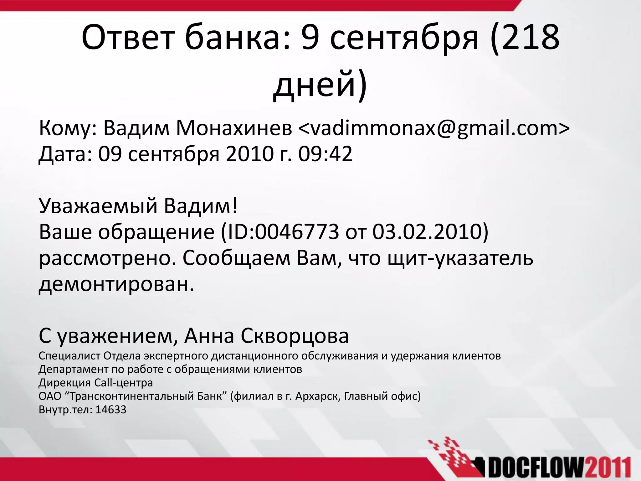 Ответ банка: 9 сентября (218
                  дней)
Кому: Вадим Монахинев <vadimmonax@gmail.com>
Дата: 09 сентября 2010 г. 09:42

Уважаемый Вадим!
Ваше обращение (ID:0046773 от 03.02.2010)
рассмотрено. Сообщаем Вам, что щит-указатель
демонтирован.

С уважением, Анна Скворцова
Специалист Отдела экспертного дистанционного обслуживания и удержания клиентов
Департамент по работе с обращениями клиентов
Дирекция Call-центра
ОАО “Трансконтинентальный Банк” (филиал в г. Архарск, Главный офис)
Внутр.тел: 14633
 
