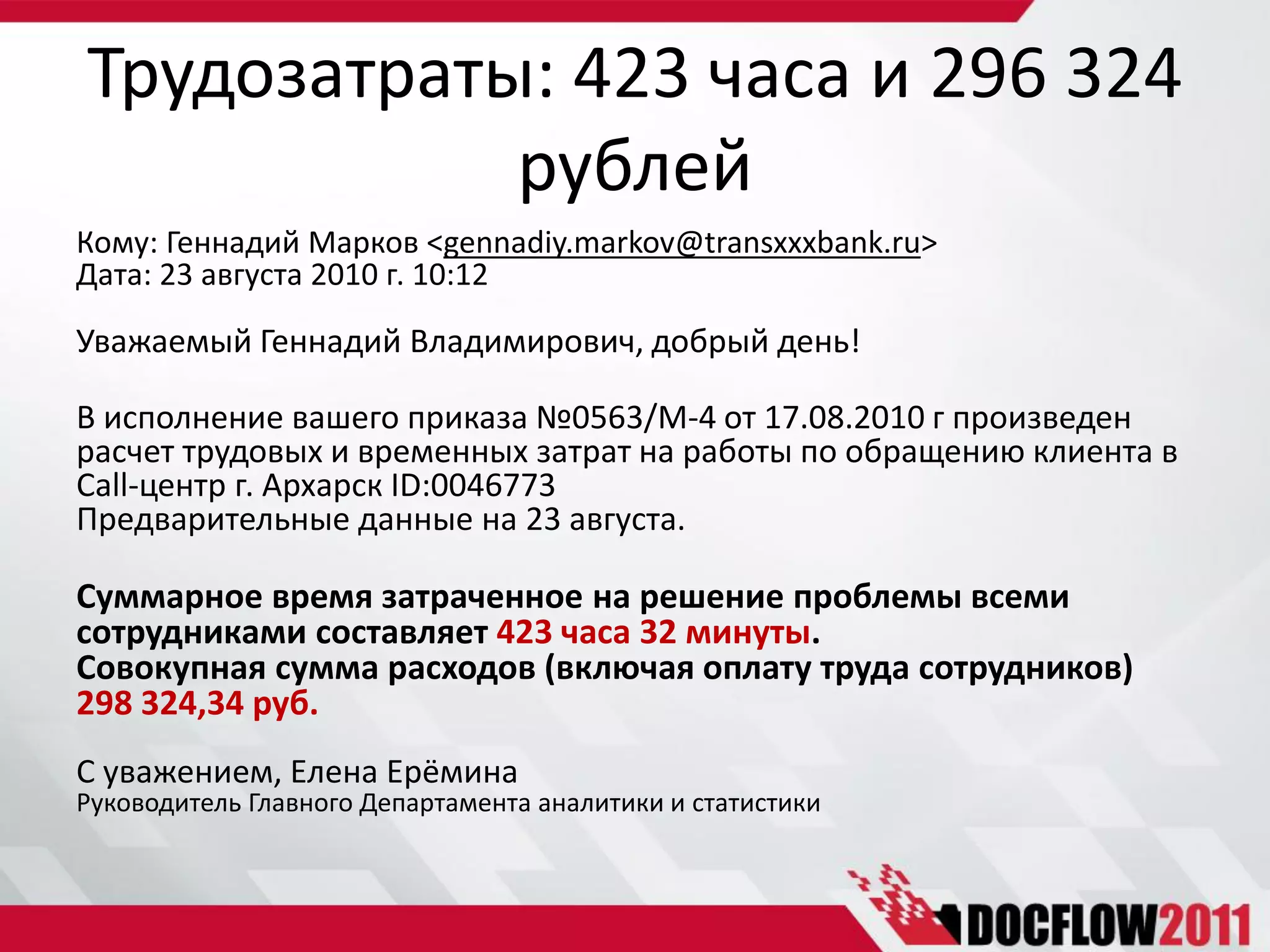 Трудозатраты: 423 часа и 296 324
            рублей
Кому: Геннадий Марков <gennadiy.markov@transxxxbank.ru>
Дата: 23 августа 2010 г. 10:12

Уважаемый Геннадий Владимирович, добрый день!

В исполнение вашего приказа №0563/М-4 от 17.08.2010 г произведен
расчет трудовых и временных затрат на работы по обращению клиента в
Call-центр г. Архарск ID:0046773
Предварительные данные на 23 августа.

Суммарное время затраченное на решение проблемы всеми
сотрудниками составляет 423 часа 32 минуты.
Совокупная сумма расходов (включая оплату труда сотрудников)
298 324,34 руб.
С уважением, Елена Ерёмина
Руководитель Главного Департамента аналитики и статистики
 