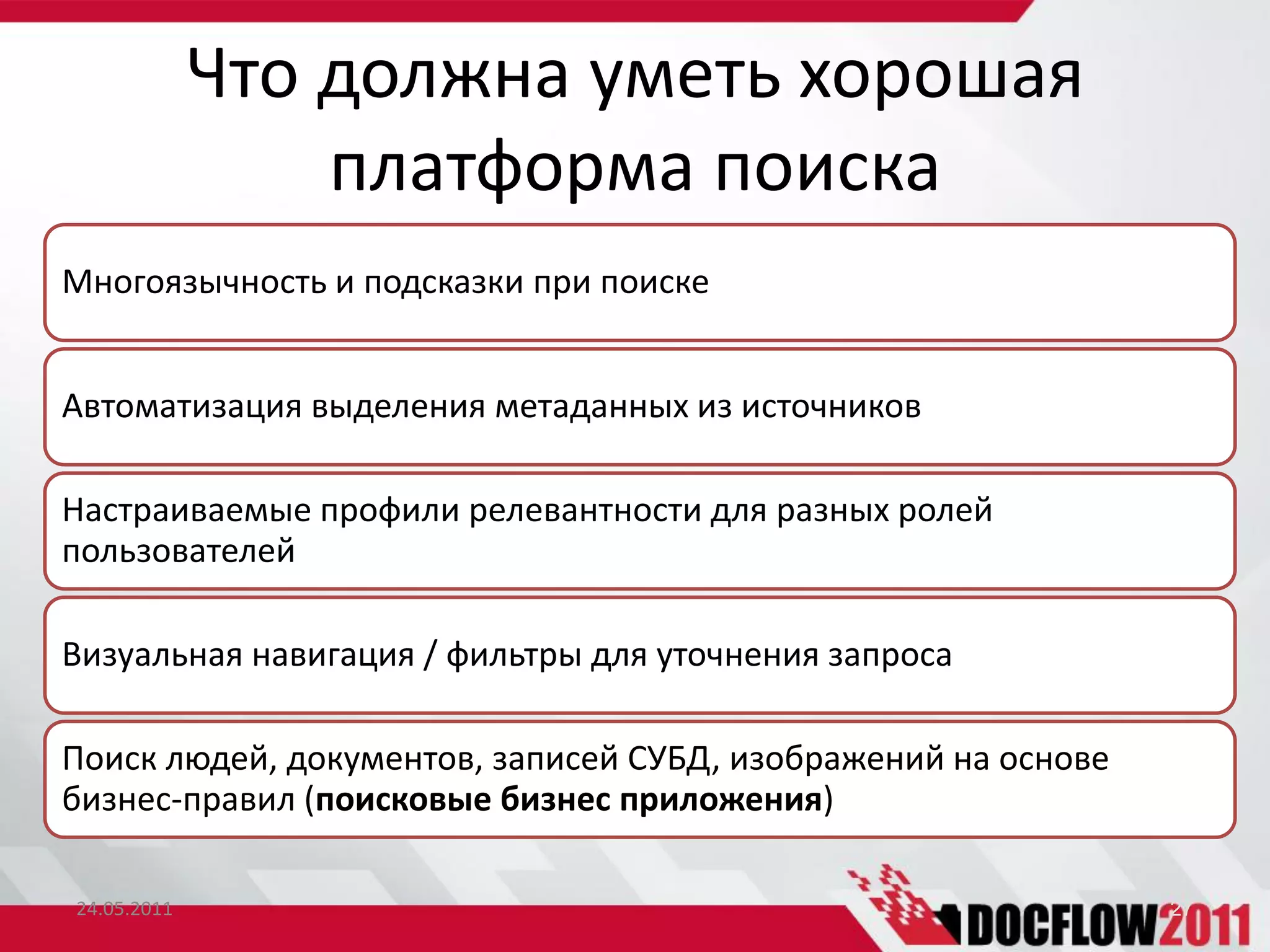 Что должна уметь хорошая
                 платформа поиска
Многоязычность и подсказки при поиске


Автоматизация выделения метаданных из источников

Настраиваемые профили релевантности для разных ролей
пользователей

Визуальная навигация / фильтры для уточнения запроса

Поиск людей, документов, записей СУБД, изображений на основе
бизнес-правил (поисковые бизнес приложения)

24.05.2011                                                     27
 