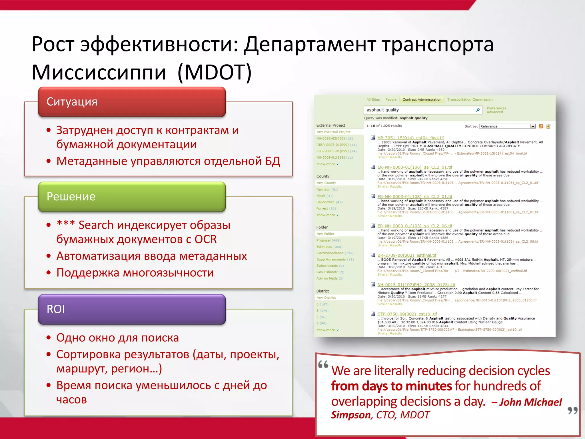 Рост эффективности: Департамент транспорта
Миссиссиппи (MDOT)
 Ситуация

 • Затруднен доступ к контрактам и
   бумажной документации
 • Метаданные управляются отдельной БД

 Решение

 • *** Search индексирует образы
   бумажных документов с OCR
 • Автоматизация ввода метаданных
 • Поддержка многоязычности

 ROI

 • Одно окно для поиска
 • Сортировка результатов (даты, проекты,
   маршрут, регион…)                        We are literally reducing decision cycles
 • Время поиска уменьшилось с дней до       from days to minutes for hundreds of
   часов                                    overlapping decisions a day. – John Michael
                                            Simpson, CTO, MDOT
 