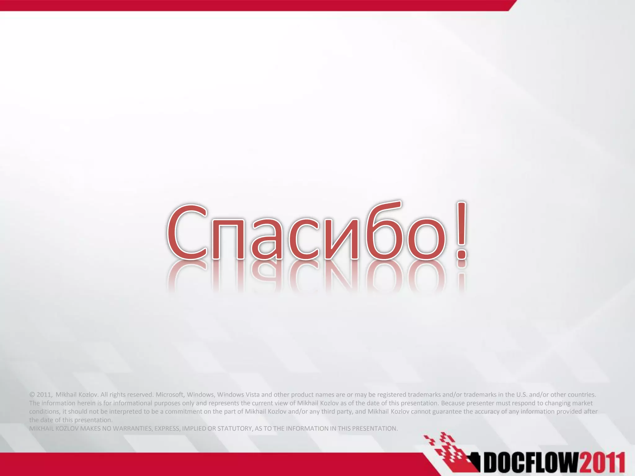 © 2011, Mikhail Kozlov. All rights reserved. Microsoft, Windows, Windows Vista and other product names are or may be registered trademarks and/or trademarks in the U.S. and/or other countries.
The information herein is for informational purposes only and represents the current view of Mikhail Kozlov as of the date of this presentation. Because presenter must respond to changing market
conditions, it should not be interpreted to be a commitment on the part of Mikhail Kozlov and/or any third party, and Mikhail Kozlov cannot guarantee the accuracy of any information provided after
the date of this presentation.
MIKHAIL KOZLOV MAKES NO WARRANTIES, EXPRESS, IMPLIED OR STATUTORY, AS TO THE INFORMATION IN THIS PRESENTATION.
 