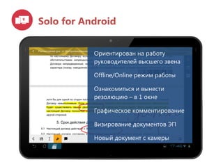 Solo for Android
Ориентирован на работу
руководителей высшего звена
Offline/Online режим работы
Ознакомиться и вынести
резолюцию – в 1 окне
Графическое комментирование
Визирование документов ЭП
Новый документ с камеры
 