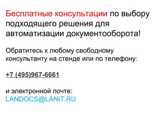 Бесплатные консультации по выбору
подходящего решения для
автоматизации документооборота!
Обратитесь к любому свободному
консультанту на стенде или по телефону:
+7 (495)967-6661
и электронной почте:
LANDOCS@LANIT.RU
 