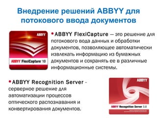 Внедрение решений ABBYY для
потокового ввода документов
ABBYY FlexiCapture— это решение для
потокового вода данных и обработки
документов, позволяющее автоматически
извлекать информацию из бумажных
документов и сохранять ее в различные
информационные системы.
ABBYY Recognition Server -
серверное решение для
автоматизации процессов
оптического распознавания и
конвертирования документов.
 