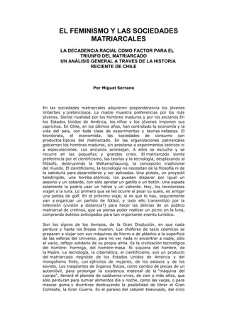 EL FEMINISMO Y LAS SOCIEDADES
MATRIARCALES
LA DECADENCIA RACIAL COMO FACTOR PARA EL
TRIUNFO DEL MATRIARCADO
UN ANÁLISIS GENERAL A TRAVES DE LA HISTORIA
RECIENTE DE CHILE
Por Miguel Serrano
En las sociedades matriarcales adquieren preponderancia los jóvenes
imberbes y pretenciosos. La madre muestra preferencias por los más
jóvenes. Siente rivalidad por los hombres maduros y por los ancianos En
los Estados Unidos de América, los niños y los jóvenes imponen sus
caprichos. En Chile, en los últimos años, han controlado la economía y la
vida del país, con toda clase de experimentos y teorías nefastas. El
tecnócrata, el economista, las sociedades de consumo son
productos típicos del matriarcado. En las organizaciones patriarcales
gobiernan los hombres maduros, sin prestarse a experimentos teóricos ni
a especulaciones. Los ancianos aconsejan. A ellos se escucha y se
recurre en las pequeñas y grandes crisis. El matriarcado siente
preferencia por el cientificismo, las teorías y la tecnología, desplazando al
filósofo, destruyendo la Weltanschauung, la concepción tradicional
del mundo. El cientificismo, la tecnología no necesitan de la filosofía ni de
la sabiduría para desarrollarse y ser aplicadas. Una pistola, un proyectil
teledirigido, una bomba atómica; los pueden disparar por igual un
asesino y un cobarde, con sólo apretar un gatillo o un botón. Una espada
solamente la podría usar un héroe y un valiente. Hoy, los tecnócratas
viajan a la luna. Lo primero que se les ocurre al pisar su suelo, es arrojar
una pelota de golf. En el próximo viaje, si es que lo hay, seguramente
van a organizar un partido de fútbol, y todo ello transmitido por la
televisión (¿visión a distancia?) para hacer las delicias de un público
matriarcal de cretinos, que ya piensa poder realizar un picnic en la luna,
comprando boletos anticipados para tan importante evento turístico.
Son los sígnos de los tiempos, de la Gran Disolución, en que nada
perdura y hasta los Dioses mueren. Los chóferes de taxis cósmicos se
preparan a viajar con sus máquinas de hierro o de plástico a la superficie
de las esferas del Universo, para no ver nada ni encontrar a nadie, sólo
el vacío, reflejo solidario de su propia alma. Es la civilización tecnológica
del hombre- hormiga, del hombre-masa. Ni siquiera del hombre, de
la Madre. La tecnología, la cibernética, el cientificismo, son un producto
del matriarcado negroide de los Estados Unidos de América y del
mongolismo finés, con ejércitos de mujeres, de los eslavos y de los
soviets. Los trasplantes de órganos físicos, como cambio de piezas de un
automóvil, para prolongar la existencia material de la "máquina del
cuerpo", llenará el planeta de cadáveres-vivos, de cien o más años, que
sólo perduran para rumiar alimentos día y noche, como las vacas, o para
mascar goma y divertirse destruyendo la posibilidad de librar el Gran
Combate, la Gran Guerra. Es el paraíso del cabaret televisado, del circo
 