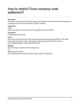 Generated by Jive on 2015-02-07+01:00
1
How to restrict Cross company code
settlement?
Introduction:
There will be requirement to restrict cross company code settlement to controlling where cross company code
controlling is active. This can be achieved by using Co. validation.
Transaction:
GGB0
Here create validation rule and step under the application area cost accounting.
Prerequisite:
In prerequisite leave the blank.
Check:
Here mention the sender company code and receiver company code should not be different. That means
mention that if the sender company code equal to receiver company code then Ok or else error.
COBL_SENDER-BUKRS = COBL_RECEIVER-BUKRS
Message:
Create message in transaction SE91 and assign here.
Ex:
Message Number: ZA 038
Cross Company Code Postings not allowed. Please correct Co. assignments.
 