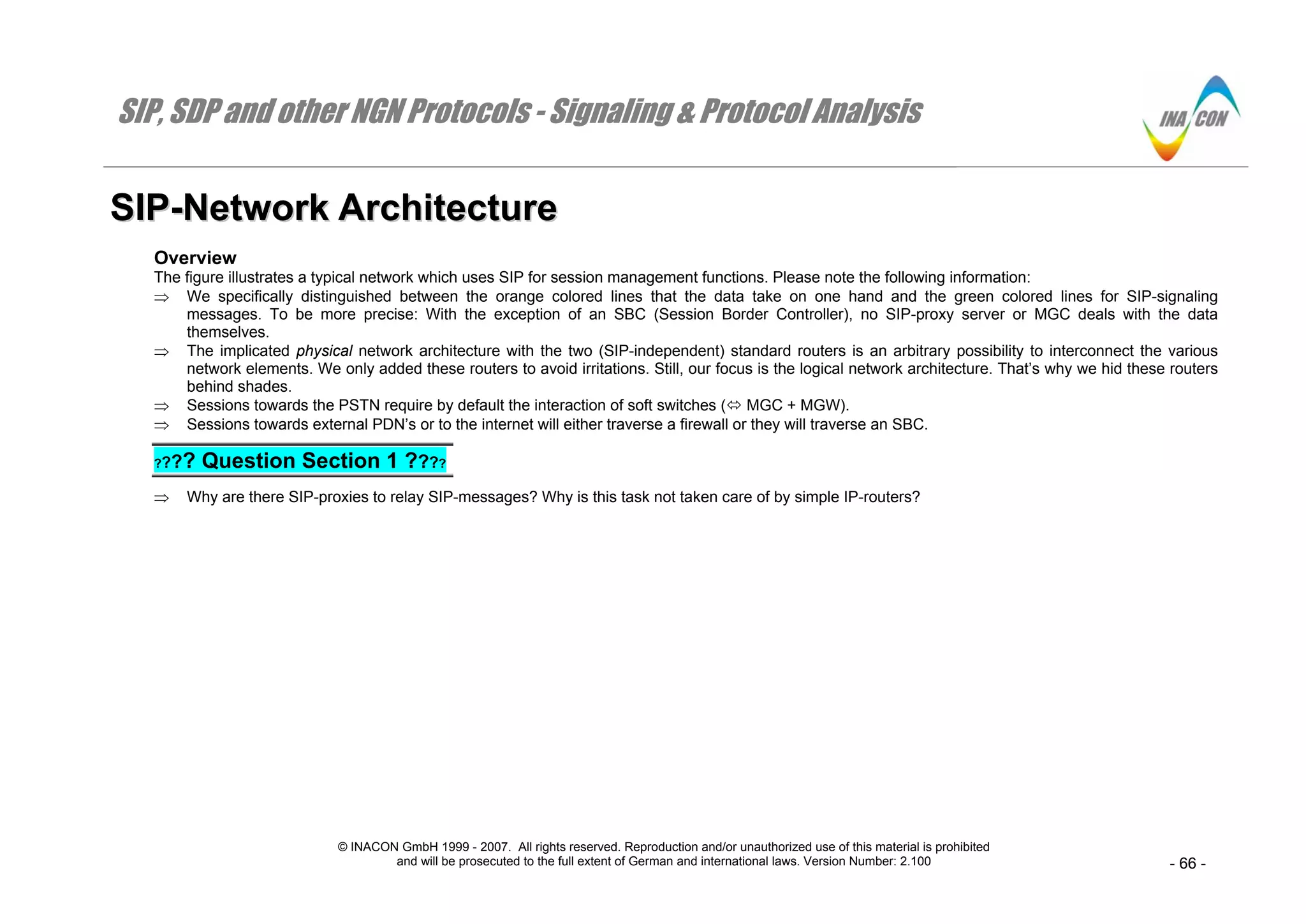 SIP, SDP and other NGN Protocols - Signaling & Protocol Analysis
© INACON GmbH 1999 - 2007. All rights reserved. Reproduction and/or unauthorized use of this material is prohibited
and will be prosecuted to the full extent of German and international laws. Version Number: 2.100 - 66 -
SSIIPP--NNeettwwoorrkk AArrcchhiitteeccttuurree
Overview
The figure illustrates a typical network which uses SIP for session management functions. Please note the following information:
⇒ We specifically distinguished between the orange colored lines that the data take on one hand and the green colored lines for SIP-signaling
messages. To be more precise: With the exception of an SBC (Session Border Controller), no SIP-proxy server or MGC deals with the data
themselves.
⇒ The implicated physical network architecture with the two (SIP-independent) standard routers is an arbitrary possibility to interconnect the various
network elements. We only added these routers to avoid irritations. Still, our focus is the logical network architecture. That’s why we hid these routers
behind shades.
⇒ Sessions towards the PSTN require by default the interaction of soft switches ( MGC + MGW).
⇒ Sessions towards external PDN’s or to the internet will either traverse a firewall or they will traverse an SBC.
???? Question Section 1 ????
⇒ Why are there SIP-proxies to relay SIP-messages? Why is this task not taken care of by simple IP-routers?
 