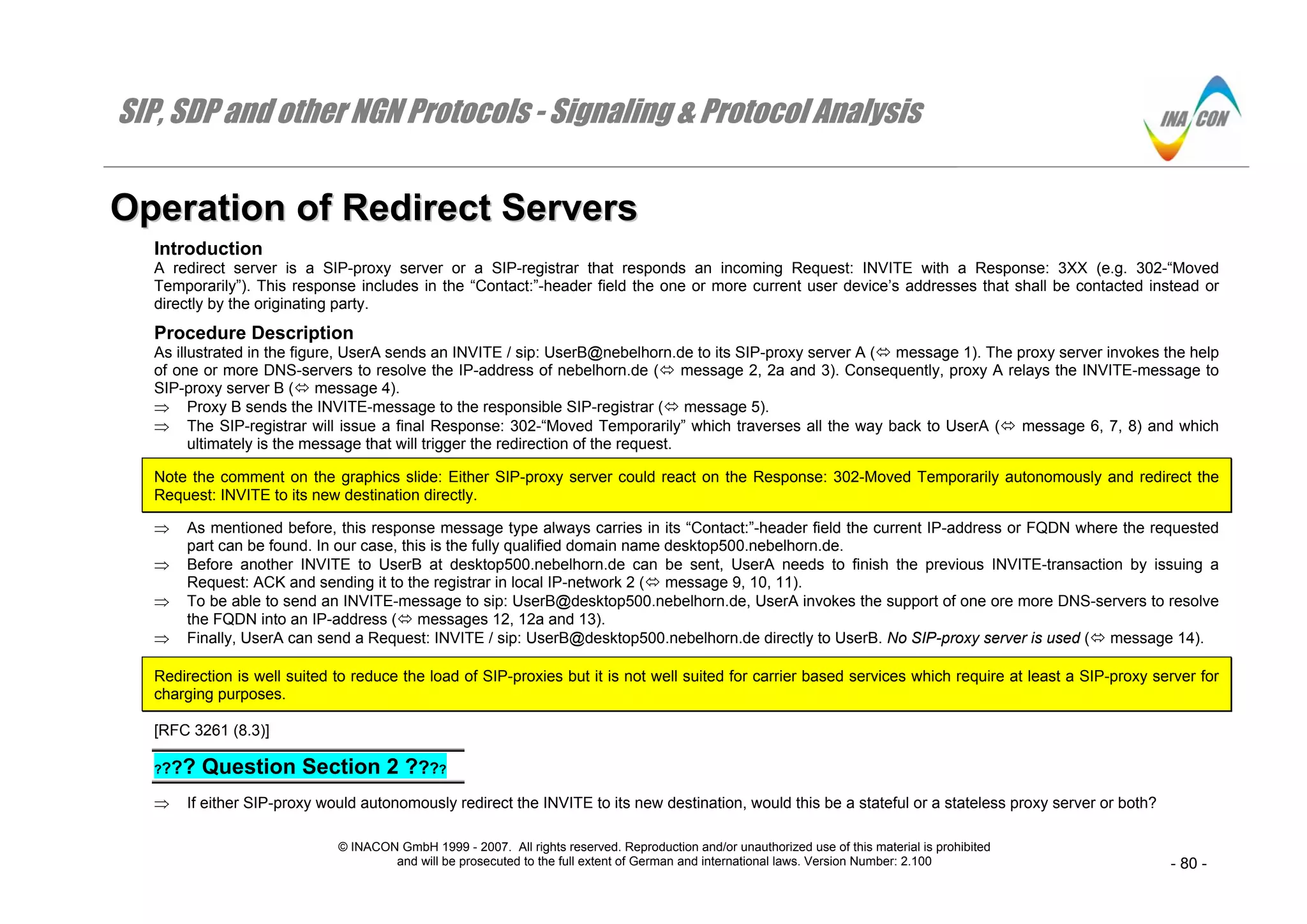 SIP, SDP and other NGN Protocols - Signaling & Protocol Analysis
© INACON GmbH 1999 - 2007. All rights reserved. Reproduction and/or unauthorized use of this material is prohibited
and will be prosecuted to the full extent of German and international laws. Version Number: 2.100 - 80 -
OOppeerraattiioonn ooff RReeddiirreecctt SSeerrvveerrss
Introduction
A redirect server is a SIP-proxy server or a SIP-registrar that responds an incoming Request: INVITE with a Response: 3XX (e.g. 302-“Moved
Temporarily”). This response includes in the “Contact:”-header field the one or more current user device’s addresses that shall be contacted instead or
directly by the originating party.
Procedure Description
As illustrated in the figure, UserA sends an INVITE / sip: UserB@nebelhorn.de to its SIP-proxy server A ( message 1). The proxy server invokes the help
of one or more DNS-servers to resolve the IP-address of nebelhorn.de ( message 2, 2a and 3). Consequently, proxy A relays the INVITE-message to
SIP-proxy server B ( message 4).
⇒ Proxy B sends the INVITE-message to the responsible SIP-registrar ( message 5).
⇒ The SIP-registrar will issue a final Response: 302-“Moved Temporarily” which traverses all the way back to UserA ( message 6, 7, 8) and which
ultimately is the message that will trigger the redirection of the request.
Note the comment on the graphics slide: Either SIP-proxy server could react on the Response: 302-Moved Temporarily autonomously and redirect the
Request: INVITE to its new destination directly.
⇒ As mentioned before, this response message type always carries in its “Contact:”-header field the current IP-address or FQDN where the requested
part can be found. In our case, this is the fully qualified domain name desktop500.nebelhorn.de.
⇒ Before another INVITE to UserB at desktop500.nebelhorn.de can be sent, UserA needs to finish the previous INVITE-transaction by issuing a
Request: ACK and sending it to the registrar in local IP-network 2 ( message 9, 10, 11).
⇒ To be able to send an INVITE-message to sip: UserB@desktop500.nebelhorn.de, UserA invokes the support of one ore more DNS-servers to resolve
the FQDN into an IP-address ( messages 12, 12a and 13).
⇒ Finally, UserA can send a Request: INVITE / sip: UserB@desktop500.nebelhorn.de directly to UserB. No SIP-proxy server is used ( message 14).
Redirection is well suited to reduce the load of SIP-proxies but it is not well suited for carrier based services which require at least a SIP-proxy server for
charging purposes.
[RFC 3261 (8.3)]
???? Question Section 2 ????
⇒ If either SIP-proxy would autonomously redirect the INVITE to its new destination, would this be a stateful or a stateless proxy server or both?
 