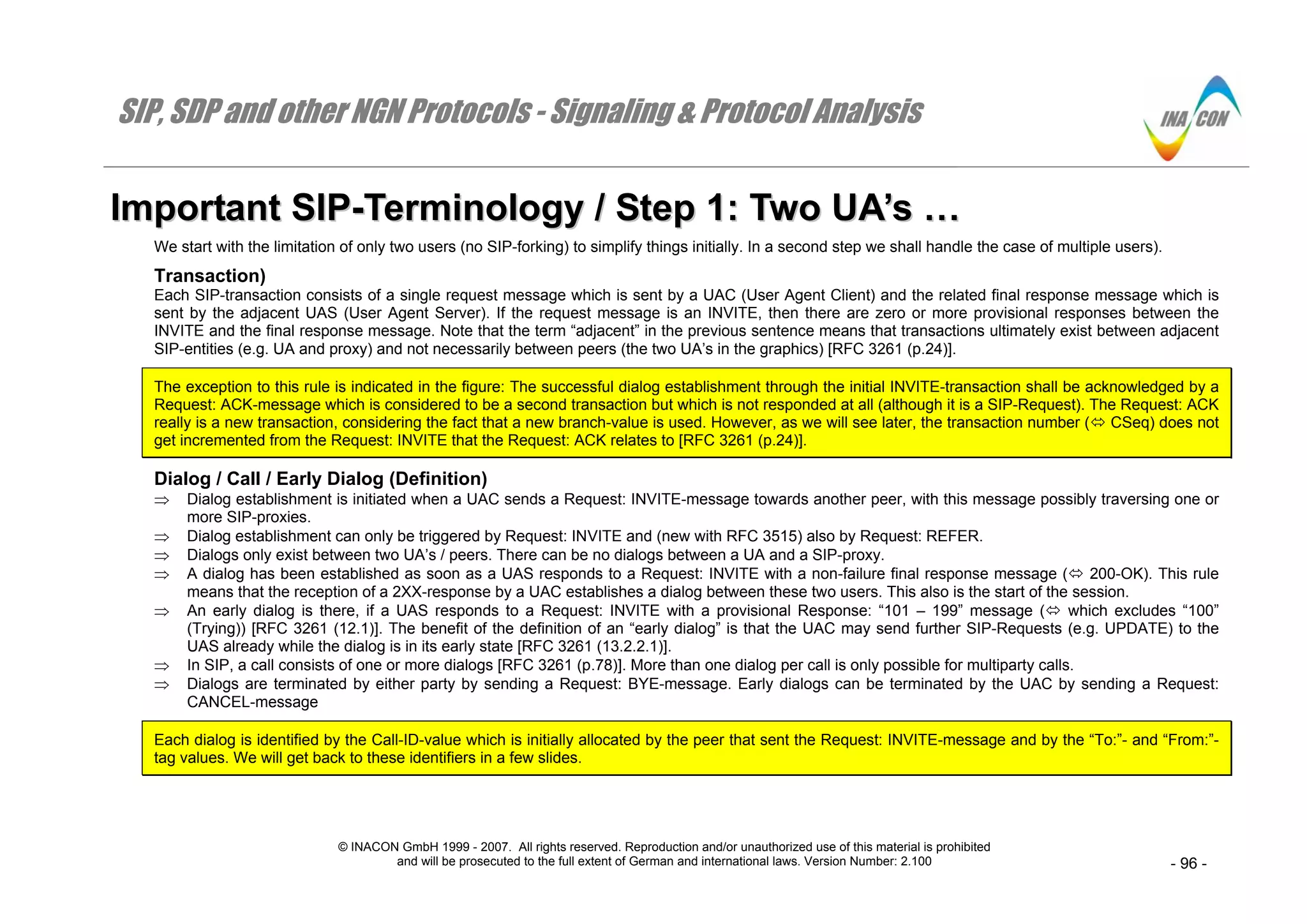 SIP, SDP and other NGN Protocols - Signaling & Protocol Analysis
© INACON GmbH 1999 - 2007. All rights reserved. Reproduction and/or unauthorized use of this material is prohibited
and will be prosecuted to the full extent of German and international laws. Version Number: 2.100 - 96 -
IImmppoorrttaanntt SSIIPP--TTeerrmmiinnoollooggyy // SStteepp 11:: TTwwoo UUAA’’ss ……
We start with the limitation of only two users (no SIP-forking) to simplify things initially. In a second step we shall handle the case of multiple users).
Transaction)
Each SIP-transaction consists of a single request message which is sent by a UAC (User Agent Client) and the related final response message which is
sent by the adjacent UAS (User Agent Server). If the request message is an INVITE, then there are zero or more provisional responses between the
INVITE and the final response message. Note that the term “adjacent” in the previous sentence means that transactions ultimately exist between adjacent
SIP-entities (e.g. UA and proxy) and not necessarily between peers (the two UA’s in the graphics) [RFC 3261 (p.24)].
The exception to this rule is indicated in the figure: The successful dialog establishment through the initial INVITE-transaction shall be acknowledged by a
Request: ACK-message which is considered to be a second transaction but which is not responded at all (although it is a SIP-Request). The Request: ACK
really is a new transaction, considering the fact that a new branch-value is used. However, as we will see later, the transaction number ( CSeq) does not
get incremented from the Request: INVITE that the Request: ACK relates to [RFC 3261 (p.24)].
Dialog / Call / Early Dialog (Definition)
⇒ Dialog establishment is initiated when a UAC sends a Request: INVITE-message towards another peer, with this message possibly traversing one or
more SIP-proxies.
⇒ Dialog establishment can only be triggered by Request: INVITE and (new with RFC 3515) also by Request: REFER.
⇒ Dialogs only exist between two UA’s / peers. There can be no dialogs between a UA and a SIP-proxy.
⇒ A dialog has been established as soon as a UAS responds to a Request: INVITE with a non-failure final response message ( 200-OK). This rule
means that the reception of a 2XX-response by a UAC establishes a dialog between these two users. This also is the start of the session.
⇒ An early dialog is there, if a UAS responds to a Request: INVITE with a provisional Response: “101 – 199” message ( which excludes “100”
(Trying)) [RFC 3261 (12.1)]. The benefit of the definition of an “early dialog” is that the UAC may send further SIP-Requests (e.g. UPDATE) to the
UAS already while the dialog is in its early state [RFC 3261 (13.2.2.1)].
⇒ In SIP, a call consists of one or more dialogs [RFC 3261 (p.78)]. More than one dialog per call is only possible for multiparty calls.
⇒ Dialogs are terminated by either party by sending a Request: BYE-message. Early dialogs can be terminated by the UAC by sending a Request:
CANCEL-message
Each dialog is identified by the Call-ID-value which is initially allocated by the peer that sent the Request: INVITE-message and by the “To:”- and “From:”-
tag values. We will get back to these identifiers in a few slides.
 