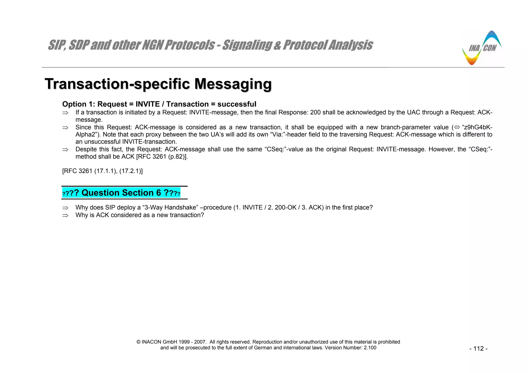 SIP, SDP and other NGN Protocols - Signaling & Protocol Analysis
© INACON GmbH 1999 - 2007. All rights reserved. Reproduction and/or unauthorized use of this material is prohibited
and will be prosecuted to the full extent of German and international laws. Version Number: 2.100 - 112 -
TTrraannssaaccttiioonn--ssppeecciiffiicc MMeessssaaggiinngg
Option 1: Request = INVITE / Transaction = successful
⇒ If a transaction is initiated by a Request: INVITE-message, then the final Response: 200 shall be acknowledged by the UAC through a Request: ACK-
message.
⇒ Since this Request: ACK-message is considered as a new transaction, it shall be equipped with a new branch-parameter value ( “z9hG4bK-
Alpha2”). Note that each proxy between the two UA’s will add its own “Via:”-header field to the traversing Request: ACK-message which is different to
an unsuccessful INVITE-transaction.
⇒ Despite this fact, the Request: ACK-message shall use the same “CSeq:”-value as the original Request: INVITE-message. However, the “CSeq:”-
method shall be ACK [RFC 3261 (p.82)].
[RFC 3261 (17.1.1), (17.2.1)]
???? Question Section 6 ????
⇒ Why does SIP deploy a “3-Way Handshake” –procedure (1. INVITE / 2. 200-OK / 3. ACK) in the first place?
⇒ Why is ACK considered as a new transaction?
 