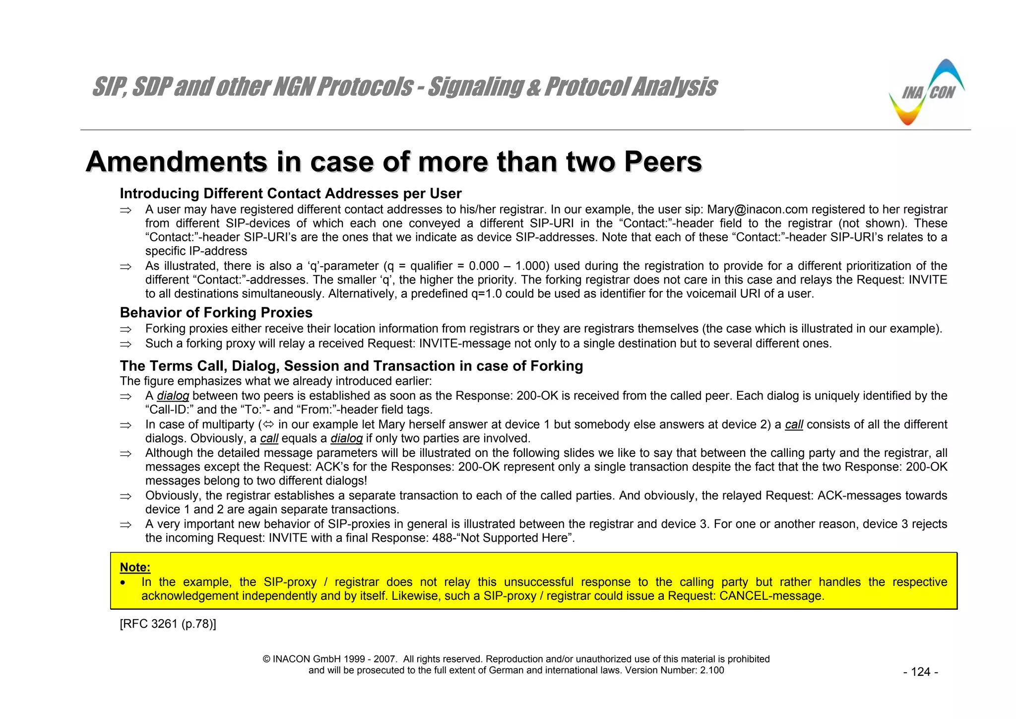 SIP, SDP and other NGN Protocols - Signaling & Protocol Analysis
© INACON GmbH 1999 - 2007. All rights reserved. Reproduction and/or unauthorized use of this material is prohibited
and will be prosecuted to the full extent of German and international laws. Version Number: 2.100 - 124 -
AAmmeennddmmeennttss iinn ccaassee ooff mmoorree tthhaann ttwwoo PPeeeerrss
Introducing Different Contact Addresses per User
⇒ A user may have registered different contact addresses to his/her registrar. In our example, the user sip: Mary@inacon.com registered to her registrar
from different SIP-devices of which each one conveyed a different SIP-URI in the “Contact:”-header field to the registrar (not shown). These
“Contact:”-header SIP-URI’s are the ones that we indicate as device SIP-addresses. Note that each of these “Contact:”-header SIP-URI’s relates to a
specific IP-address
⇒ As illustrated, there is also a ‘q’-parameter (q = qualifier = 0.000 – 1.000) used during the registration to provide for a different prioritization of the
different “Contact:”-addresses. The smaller ‘q’, the higher the priority. The forking registrar does not care in this case and relays the Request: INVITE
to all destinations simultaneously. Alternatively, a predefined q=1.0 could be used as identifier for the voicemail URI of a user.
Behavior of Forking Proxies
⇒ Forking proxies either receive their location information from registrars or they are registrars themselves (the case which is illustrated in our example).
⇒ Such a forking proxy will relay a received Request: INVITE-message not only to a single destination but to several different ones.
The Terms Call, Dialog, Session and Transaction in case of Forking
The figure emphasizes what we already introduced earlier:
⇒ A dialog between two peers is established as soon as the Response: 200-OK is received from the called peer. Each dialog is uniquely identified by the
“Call-ID:” and the “To:”- and “From:”-header field tags.
⇒ In case of multiparty ( in our example let Mary herself answer at device 1 but somebody else answers at device 2) a call consists of all the different
dialogs. Obviously, a call equals a dialog if only two parties are involved.
⇒ Although the detailed message parameters will be illustrated on the following slides we like to say that between the calling party and the registrar, all
messages except the Request: ACK’s for the Responses: 200-OK represent only a single transaction despite the fact that the two Response: 200-OK
messages belong to two different dialogs!
⇒ Obviously, the registrar establishes a separate transaction to each of the called parties. And obviously, the relayed Request: ACK-messages towards
device 1 and 2 are again separate transactions.
⇒ A very important new behavior of SIP-proxies in general is illustrated between the registrar and device 3. For one or another reason, device 3 rejects
the incoming Request: INVITE with a final Response: 488-“Not Supported Here”.
Note:
• In the example, the SIP-proxy / registrar does not relay this unsuccessful response to the calling party but rather handles the respective
acknowledgement independently and by itself. Likewise, such a SIP-proxy / registrar could issue a Request: CANCEL-message.
[RFC 3261 (p.78)]
 