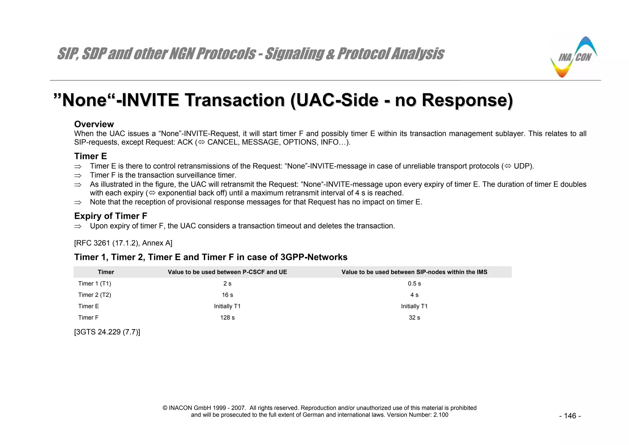 SIP, SDP and other NGN Protocols - Signaling & Protocol Analysis
© INACON GmbH 1999 - 2007. All rights reserved. Reproduction and/or unauthorized use of this material is prohibited
and will be prosecuted to the full extent of German and international laws. Version Number: 2.100 - 146 -
””NNoonnee““--IINNVVIITTEE TTrraannssaaccttiioonn ((UUAACC--SSiiddee -- nnoo RReessppoonnssee))
Overview
When the UAC issues a “None”-INVITE-Request, it will start timer F and possibly timer E within its transaction management sublayer. This relates to all
SIP-requests, except Request: ACK ( CANCEL, MESSAGE, OPTIONS, INFO…).
Timer E
⇒ Timer E is there to control retransmissions of the Request: “None”-INVITE-message in case of unreliable transport protocols ( UDP).
⇒ Timer F is the transaction surveillance timer.
⇒ As illustrated in the figure, the UAC will retransmit the Request: “None“-INVITE-message upon every expiry of timer E. The duration of timer E doubles
with each expiry ( exponential back off) until a maximum retransmit interval of 4 s is reached.
⇒ Note that the reception of provisional response messages for that Request has no impact on timer E.
Expiry of Timer F
⇒ Upon expiry of timer F, the UAC considers a transaction timeout and deletes the transaction.
[RFC 3261 (17.1.2), Annex A]
Timer 1, Timer 2, Timer E and Timer F in case of 3GPP-Networks
Timer Value to be used between P-CSCF and UE Value to be used between SIP-nodes within the IMS
Timer 1 (T1) 2 s 0.5 s
Timer 2 (T2) 16 s 4 s
Timer E Initially T1 Initially T1
Timer F 128 s 32 s
[3GTS 24.229 (7.7)]
 