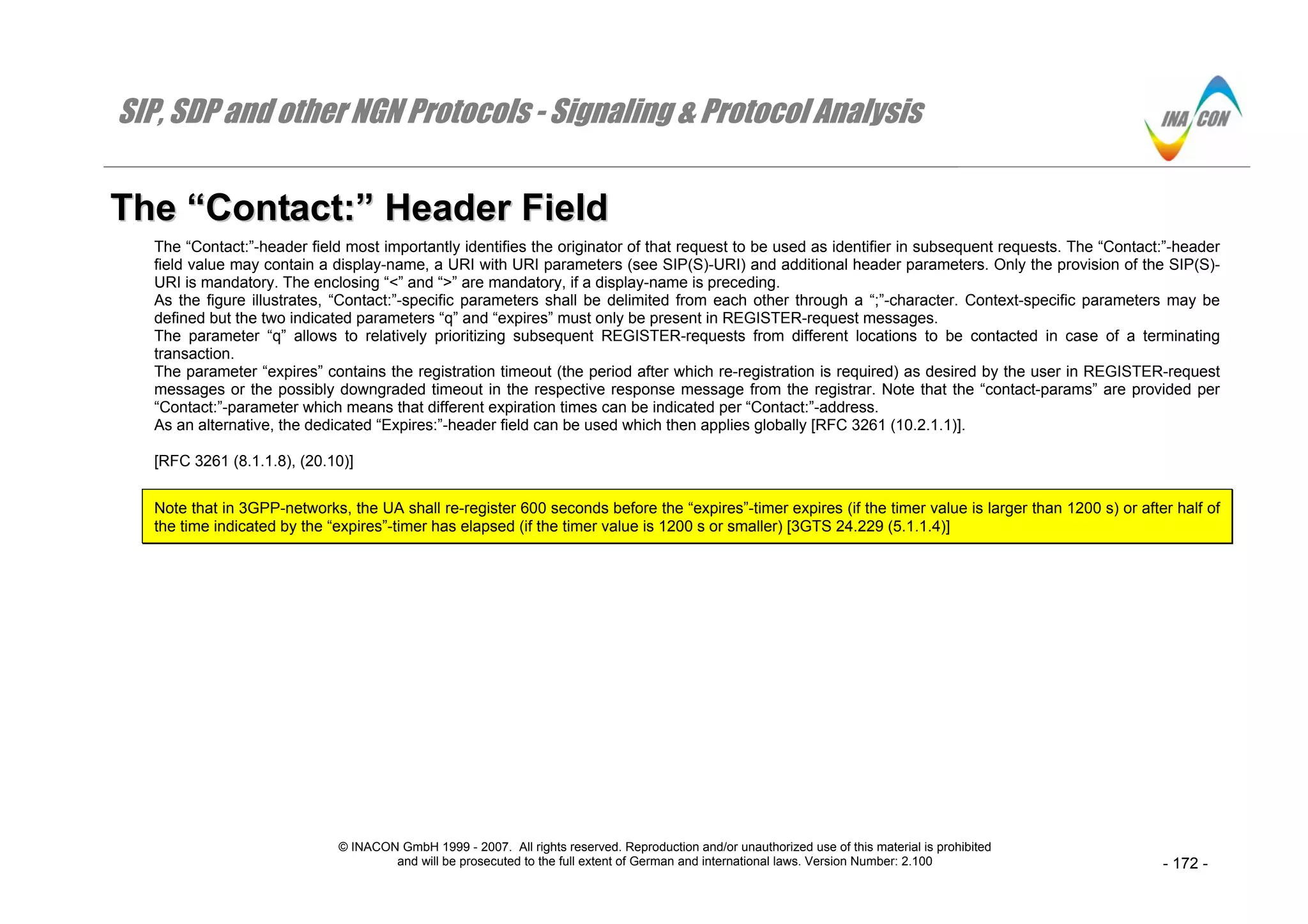 SIP, SDP and other NGN Protocols - Signaling & Protocol Analysis
© INACON GmbH 1999 - 2007. All rights reserved. Reproduction and/or unauthorized use of this material is prohibited
and will be prosecuted to the full extent of German and international laws. Version Number: 2.100 - 172 -
TThhee ““CCoonnttaacctt::”” HHeeaaddeerr FFiieelldd
The “Contact:”-header field most importantly identifies the originator of that request to be used as identifier in subsequent requests. The “Contact:”-header
field value may contain a display-name, a URI with URI parameters (see SIP(S)-URI) and additional header parameters. Only the provision of the SIP(S)-
URI is mandatory. The enclosing “<” and “>” are mandatory, if a display-name is preceding.
As the figure illustrates, “Contact:”-specific parameters shall be delimited from each other through a “;”-character. Context-specific parameters may be
defined but the two indicated parameters “q” and “expires” must only be present in REGISTER-request messages.
The parameter “q” allows to relatively prioritizing subsequent REGISTER-requests from different locations to be contacted in case of a terminating
transaction.
The parameter “expires” contains the registration timeout (the period after which re-registration is required) as desired by the user in REGISTER-request
messages or the possibly downgraded timeout in the respective response message from the registrar. Note that the “contact-params” are provided per
“Contact:”-parameter which means that different expiration times can be indicated per “Contact:”-address.
As an alternative, the dedicated “Expires:”-header field can be used which then applies globally [RFC 3261 (10.2.1.1)].
[RFC 3261 (8.1.1.8), (20.10)]
Note that in 3GPP-networks, the UA shall re-register 600 seconds before the “expires”-timer expires (if the timer value is larger than 1200 s) or after half of
the time indicated by the “expires”-timer has elapsed (if the timer value is 1200 s or smaller) [3GTS 24.229 (5.1.1.4)]
 