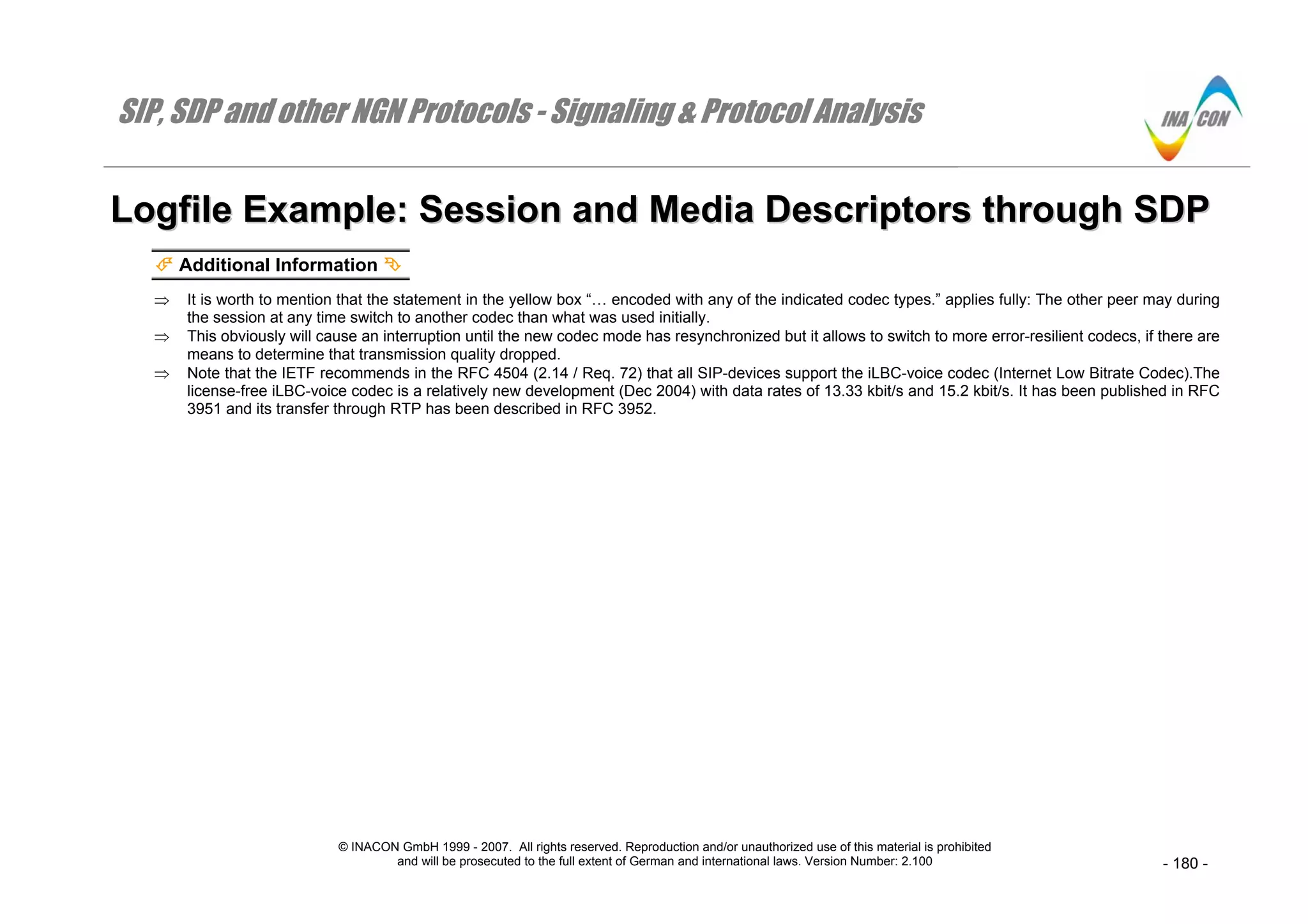 SIP, SDP and other NGN Protocols - Signaling & Protocol Analysis
© INACON GmbH 1999 - 2007. All rights reserved. Reproduction and/or unauthorized use of this material is prohibited
and will be prosecuted to the full extent of German and international laws. Version Number: 2.100 - 180 -
LLooggffiillee EExxaammppllee:: SSeessssiioonn aanndd MMeeddiiaa DDeessccrriippttoorrss tthhrroouugghh SSDDPP
Additional Information
⇒ It is worth to mention that the statement in the yellow box “… encoded with any of the indicated codec types.” applies fully: The other peer may during
the session at any time switch to another codec than what was used initially.
⇒ This obviously will cause an interruption until the new codec mode has resynchronized but it allows to switch to more error-resilient codecs, if there are
means to determine that transmission quality dropped.
⇒ Note that the IETF recommends in the RFC 4504 (2.14 / Req. 72) that all SIP-devices support the iLBC-voice codec (Internet Low Bitrate Codec).The
license-free iLBC-voice codec is a relatively new development (Dec 2004) with data rates of 13.33 kbit/s and 15.2 kbit/s. It has been published in RFC
3951 and its transfer through RTP has been described in RFC 3952.
 