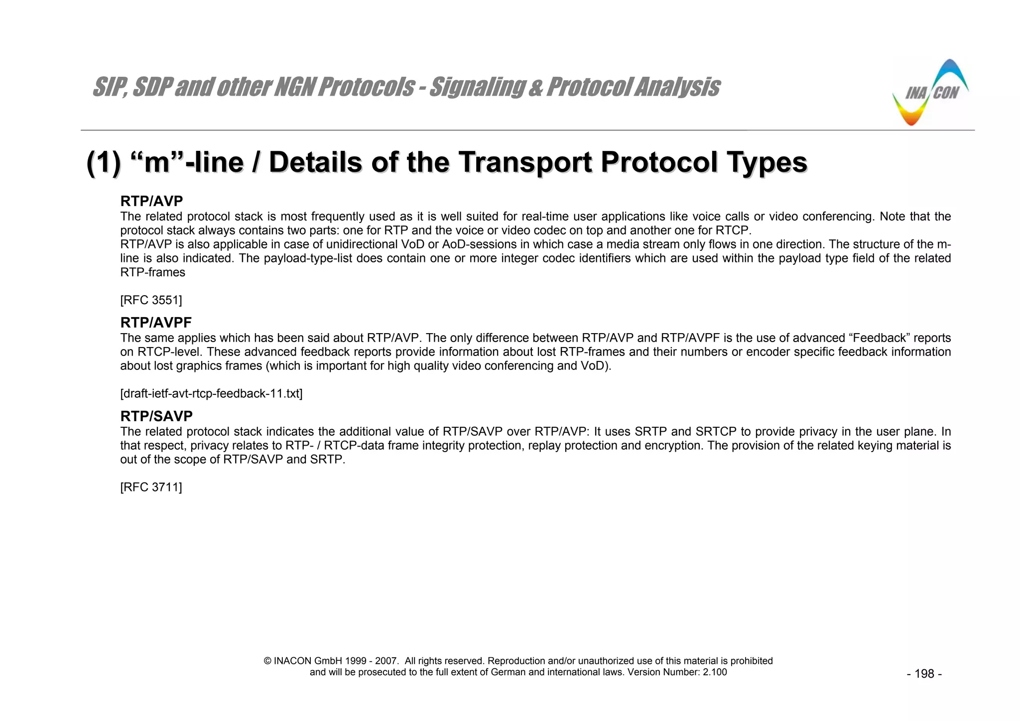 SIP, SDP and other NGN Protocols - Signaling & Protocol Analysis
© INACON GmbH 1999 - 2007. All rights reserved. Reproduction and/or unauthorized use of this material is prohibited
and will be prosecuted to the full extent of German and international laws. Version Number: 2.100 - 198 -
((11)) ““mm””--lliinnee // DDeettaaiillss ooff tthhee TTrraannssppoorrtt PPrroottooccooll TTyyppeess
RTP/AVP
The related protocol stack is most frequently used as it is well suited for real-time user applications like voice calls or video conferencing. Note that the
protocol stack always contains two parts: one for RTP and the voice or video codec on top and another one for RTCP.
RTP/AVP is also applicable in case of unidirectional VoD or AoD-sessions in which case a media stream only flows in one direction. The structure of the m-
line is also indicated. The payload-type-list does contain one or more integer codec identifiers which are used within the payload type field of the related
RTP-frames
[RFC 3551]
RTP/AVPF
The same applies which has been said about RTP/AVP. The only difference between RTP/AVP and RTP/AVPF is the use of advanced “Feedback” reports
on RTCP-level. These advanced feedback reports provide information about lost RTP-frames and their numbers or encoder specific feedback information
about lost graphics frames (which is important for high quality video conferencing and VoD).
[draft-ietf-avt-rtcp-feedback-11.txt]
RTP/SAVP
The related protocol stack indicates the additional value of RTP/SAVP over RTP/AVP: It uses SRTP and SRTCP to provide privacy in the user plane. In
that respect, privacy relates to RTP- / RTCP-data frame integrity protection, replay protection and encryption. The provision of the related keying material is
out of the scope of RTP/SAVP and SRTP.
[RFC 3711]
 
