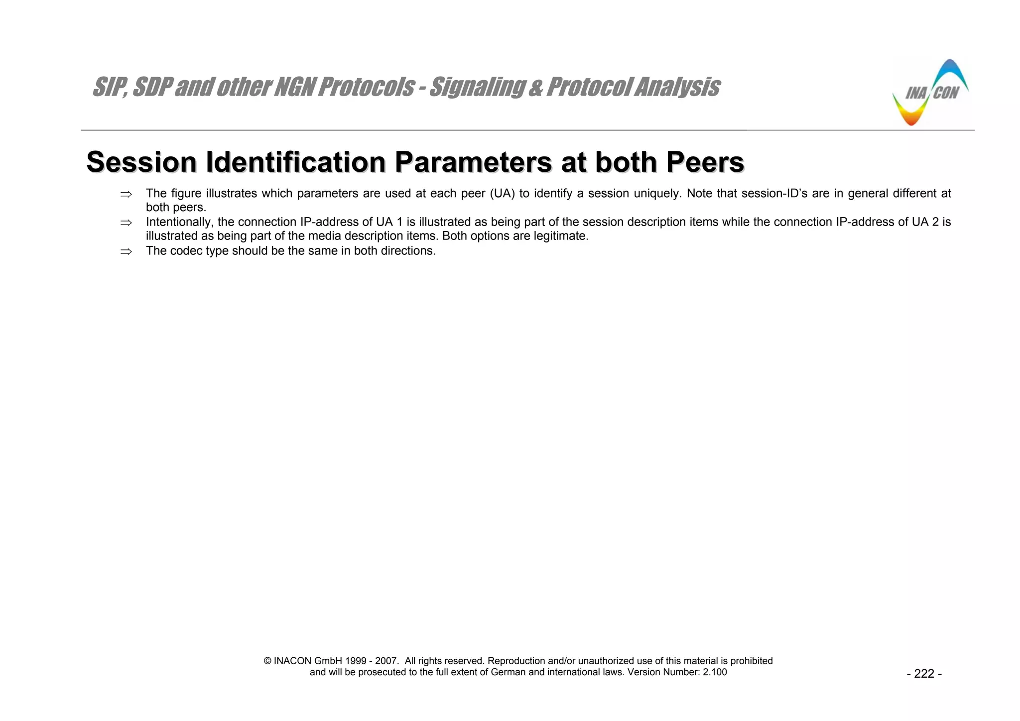 SIP, SDP and other NGN Protocols - Signaling & Protocol Analysis
© INACON GmbH 1999 - 2007. All rights reserved. Reproduction and/or unauthorized use of this material is prohibited
and will be prosecuted to the full extent of German and international laws. Version Number: 2.100 - 222 -
SSeessssiioonn IIddeennttiiffiiccaattiioonn PPaarraammeetteerrss aatt bbootthh PPeeeerrss
⇒ The figure illustrates which parameters are used at each peer (UA) to identify a session uniquely. Note that session-ID’s are in general different at
both peers.
⇒ Intentionally, the connection IP-address of UA 1 is illustrated as being part of the session description items while the connection IP-address of UA 2 is
illustrated as being part of the media description items. Both options are legitimate.
⇒ The codec type should be the same in both directions.
 