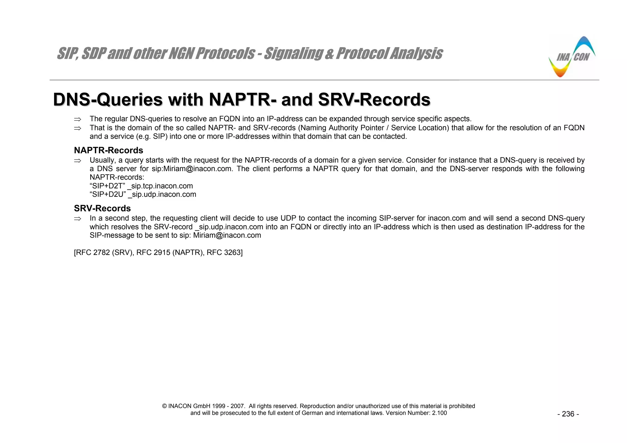 SIP, SDP and other NGN Protocols - Signaling & Protocol Analysis
© INACON GmbH 1999 - 2007. All rights reserved. Reproduction and/or unauthorized use of this material is prohibited
and will be prosecuted to the full extent of German and international laws. Version Number: 2.100 - 236 -
DDNNSS--QQuueerriieess wwiitthh NNAAPPTTRR-- aanndd SSRRVV--RReeccoorrddss
⇒ The regular DNS-queries to resolve an FQDN into an IP-address can be expanded through service specific aspects.
⇒ That is the domain of the so called NAPTR- and SRV-records (Naming Authority Pointer / Service Location) that allow for the resolution of an FQDN
and a service (e.g. SIP) into one or more IP-addresses within that domain that can be contacted.
NAPTR-Records
⇒ Usually, a query starts with the request for the NAPTR-records of a domain for a given service. Consider for instance that a DNS-query is received by
a DNS server for sip:Miriam@inacon.com. The client performs a NAPTR query for that domain, and the DNS-server responds with the following
NAPTR-records:
“SIP+D2T” _sip.tcp.inacon.com
“SIP+D2U” _sip.udp.inacon.com
SRV-Records
⇒ In a second step, the requesting client will decide to use UDP to contact the incoming SIP-server for inacon.com and will send a second DNS-query
which resolves the SRV-record _sip.udp.inacon.com into an FQDN or directly into an IP-address which is then used as destination IP-address for the
SIP-message to be sent to sip: Miriam@inacon.com
[RFC 2782 (SRV), RFC 2915 (NAPTR), RFC 3263]
 