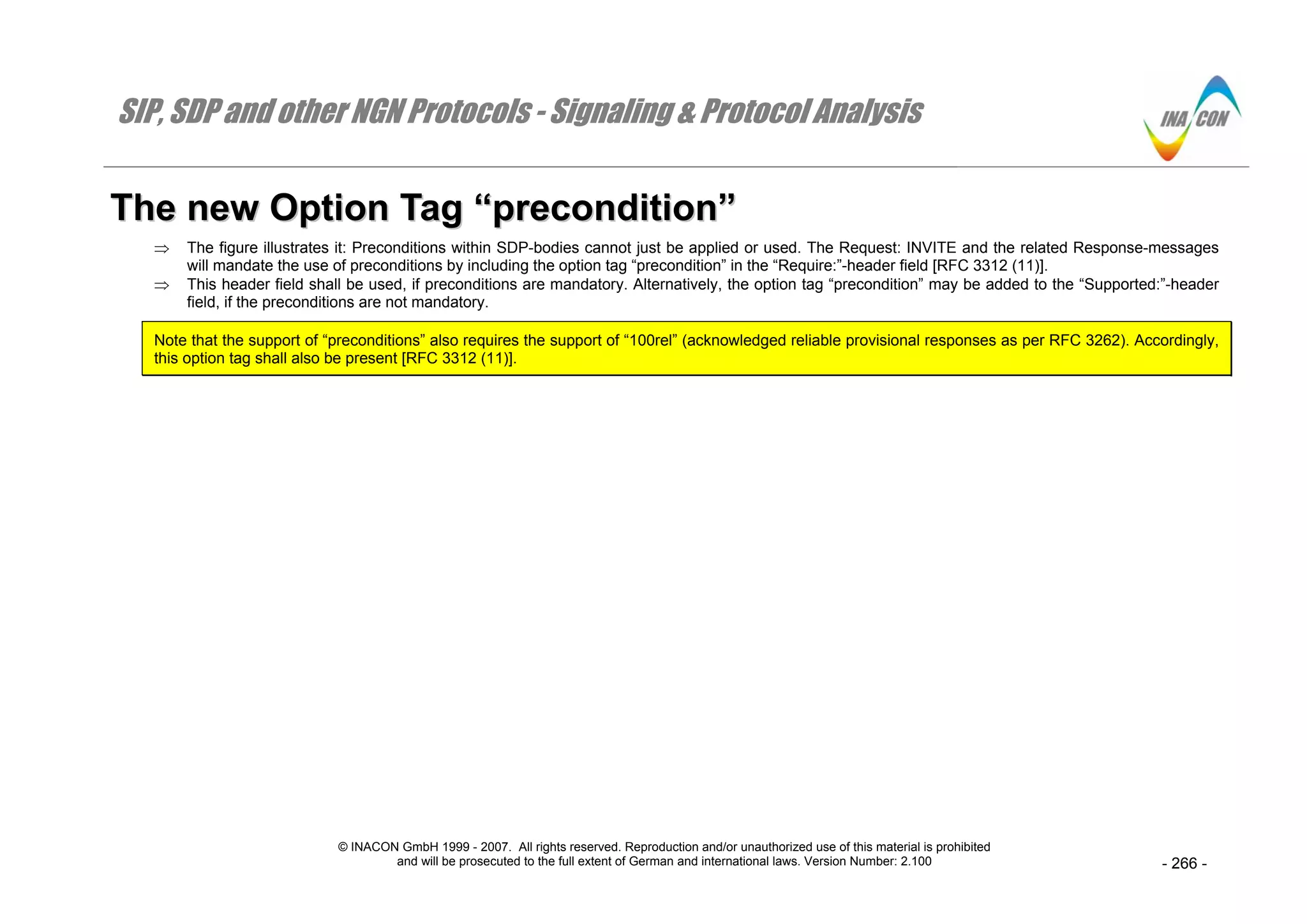 SIP, SDP and other NGN Protocols - Signaling & Protocol Analysis
© INACON GmbH 1999 - 2007. All rights reserved. Reproduction and/or unauthorized use of this material is prohibited
and will be prosecuted to the full extent of German and international laws. Version Number: 2.100 - 266 -
TThhee nneeww OOppttiioonn TTaagg ““pprreeccoonnddiittiioonn””
⇒ The figure illustrates it: Preconditions within SDP-bodies cannot just be applied or used. The Request: INVITE and the related Response-messages
will mandate the use of preconditions by including the option tag “precondition” in the “Require:”-header field [RFC 3312 (11)].
⇒ This header field shall be used, if preconditions are mandatory. Alternatively, the option tag “precondition” may be added to the “Supported:”-header
field, if the preconditions are not mandatory.
Note that the support of “preconditions” also requires the support of “100rel” (acknowledged reliable provisional responses as per RFC 3262). Accordingly,
this option tag shall also be present [RFC 3312 (11)].
 