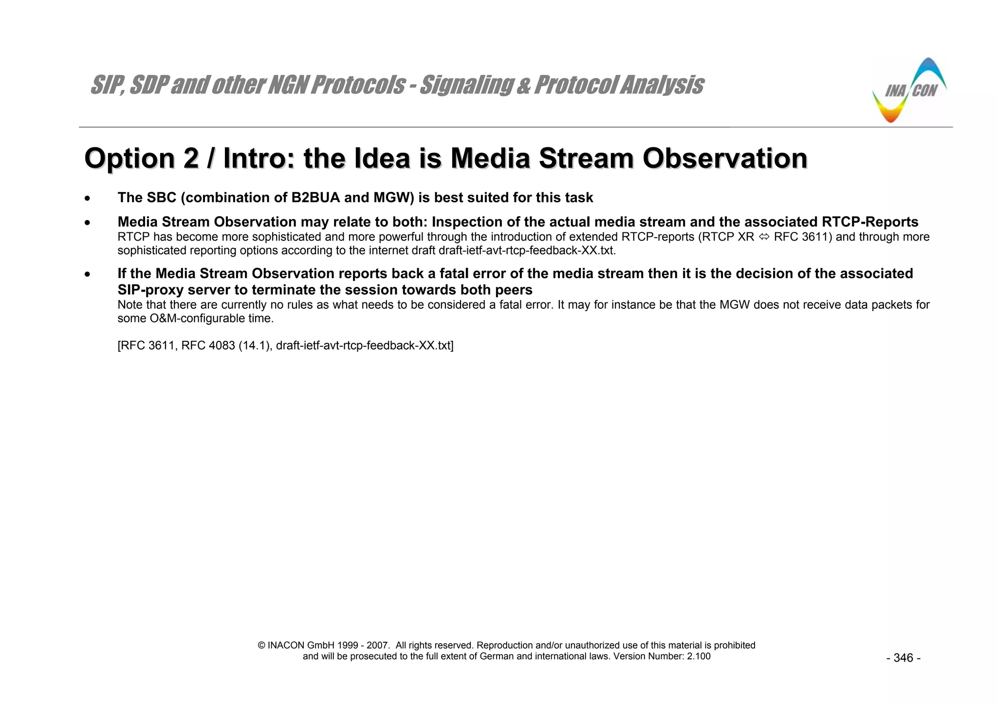 SIP, SDP and other NGN Protocols - Signaling & Protocol Analysis
© INACON GmbH 1999 - 2007. All rights reserved. Reproduction and/or unauthorized use of this material is prohibited
and will be prosecuted to the full extent of German and international laws. Version Number: 2.100 - 346 -
OOppttiioonn 22 // IInnttrroo:: tthhee IIddeeaa iiss MMeeddiiaa SSttrreeaamm OObbsseerrvvaattiioonn
• The SBC (combination of B2BUA and MGW) is best suited for this task
• Media Stream Observation may relate to both: Inspection of the actual media stream and the associated RTCP-Reports
RTCP has become more sophisticated and more powerful through the introduction of extended RTCP-reports (RTCP XR RFC 3611) and through more
sophisticated reporting options according to the internet draft draft-ietf-avt-rtcp-feedback-XX.txt.
• If the Media Stream Observation reports back a fatal error of the media stream then it is the decision of the associated
SIP-proxy server to terminate the session towards both peers
Note that there are currently no rules as what needs to be considered a fatal error. It may for instance be that the MGW does not receive data packets for
some O&M-configurable time.
[RFC 3611, RFC 4083 (14.1), draft-ietf-avt-rtcp-feedback-XX.txt]
 