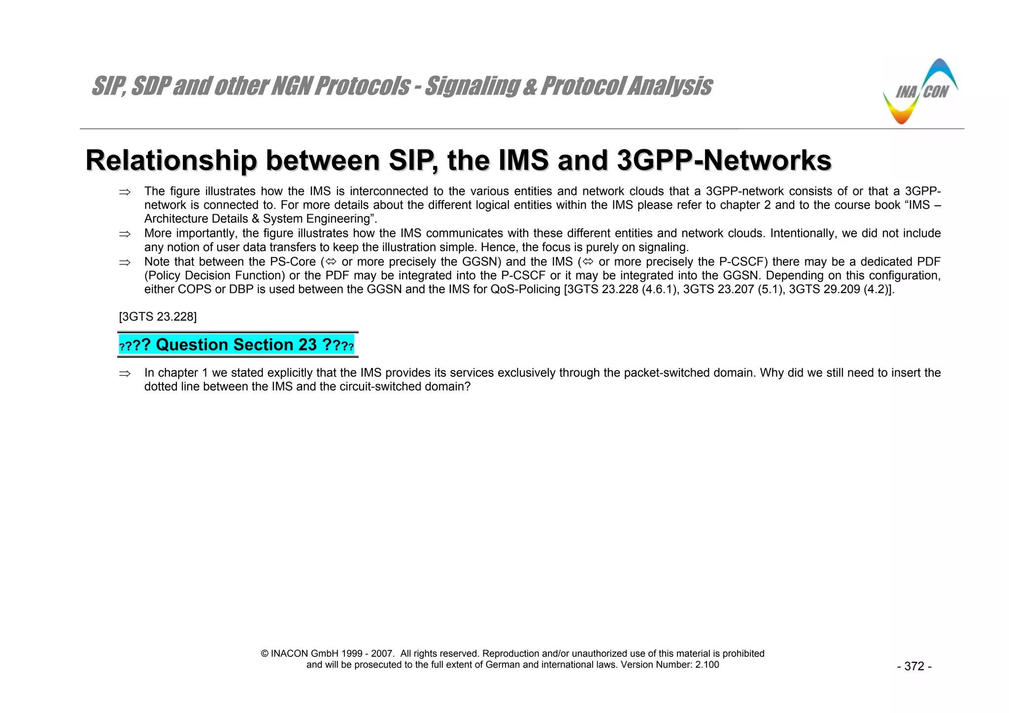 SIP, SDP and other NGN Protocols - Signaling & Protocol Analysis
© INACON GmbH 1999 - 2007. All rights reserved. Reproduction and/or unauthorized use of this material is prohibited
and will be prosecuted to the full extent of German and international laws. Version Number: 2.100 - 372 -
RReellaattiioonnsshhiipp bbeettwweeeenn SSIIPP,, tthhee IIMMSS aanndd 33GGPPPP--NNeettwwoorrkkss
⇒ The figure illustrates how the IMS is interconnected to the various entities and network clouds that a 3GPP-network consists of or that a 3GPP-
network is connected to. For more details about the different logical entities within the IMS please refer to chapter 2 and to the course book “IMS –
Architecture Details & System Engineering”.
⇒ More importantly, the figure illustrates how the IMS communicates with these different entities and network clouds. Intentionally, we did not include
any notion of user data transfers to keep the illustration simple. Hence, the focus is purely on signaling.
⇒ Note that between the PS-Core ( or more precisely the GGSN) and the IMS ( or more precisely the P-CSCF) there may be a dedicated PDF
(Policy Decision Function) or the PDF may be integrated into the P-CSCF or it may be integrated into the GGSN. Depending on this configuration,
either COPS or DBP is used between the GGSN and the IMS for QoS-Policing [3GTS 23.228 (4.6.1), 3GTS 23.207 (5.1), 3GTS 29.209 (4.2)].
[3GTS 23.228]
???? Question Section 23 ????
⇒ In chapter 1 we stated explicitly that the IMS provides its services exclusively through the packet-switched domain. Why did we still need to insert the
dotted line between the IMS and the circuit-switched domain?
 