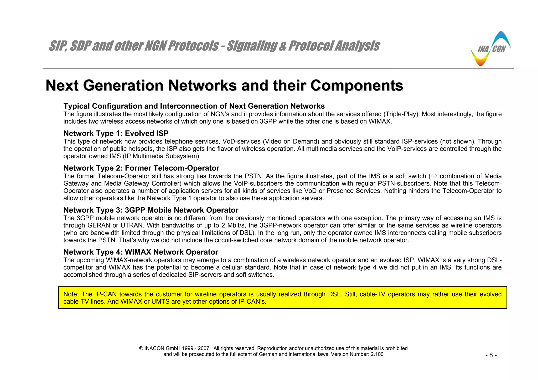 SIP, SDP and other NGN Protocols - Signaling & Protocol Analysis
© INACON GmbH 1999 - 2007. All rights reserved. Reproduction and/or unauthorized use of this material is prohibited
and will be prosecuted to the full extent of German and international laws. Version Number: 2.100 - 8 -
NNeexxtt GGeenneerraattiioonn NNeettwwoorrkkss aanndd tthheeiirr CCoommppoonneennttss
Typical Configuration and Interconnection of Next Generation Networks
The figure illustrates the most likely configuration of NGN’s and it provides information about the services offered (Triple-Play). Most interestingly, the figure
includes two wireless access networks of which only one is based on 3GPP while the other one is based on WIMAX.
Network Type 1: Evolved ISP
This type of network now provides telephone services, VoD-services (Video on Demand) and obviously still standard ISP-services (not shown). Through
the operation of public hotspots, the ISP also gets the flavor of wireless operation. All multimedia services and the VoIP-services are controlled through the
operator owned IMS (IP Multimedia Subsystem).
Network Type 2: Former Telecom-Operator
The former Telecom-Operator still has strong ties towards the PSTN. As the figure illustrates, part of the IMS is a soft switch ( combination of Media
Gateway and Media Gateway Controller) which allows the VoIP-subscribers the communication with regular PSTN-subscribers. Note that this Telecom-
Operator also operates a number of application servers for all kinds of services like VoD or Presence Services. Nothing hinders the Telecom-Operator to
allow other operators like the Network Type 1 operator to also use these application servers.
Network Type 3: 3GPP Mobile Network Operator
The 3GPP mobile network operator is no different from the previously mentioned operators with one exception: The primary way of accessing an IMS is
through GERAN or UTRAN. With bandwidths of up to 2 Mbit/s, the 3GPP-network operator can offer similar or the same services as wireline operators
(who are bandwidth limited through the physical limitations of DSL). In the long run, only the operator owned IMS interconnects calling mobile subscribers
towards the PSTN. That’s why we did not include the circuit-switched core network domain of the mobile network operator.
Network Type 4: WIMAX Network Operator
The upcoming WIMAX-network operators may emerge to a combination of a wireless network operator and an evolved ISP. WIMAX is a very strong DSL-
competitor and WIMAX has the potential to become a cellular standard. Note that in case of network type 4 we did not put in an IMS. Its functions are
accomplished through a series of dedicated SIP-servers and soft switches.
Note: The IP-CAN towards the customer for wireline operators is usually realized through DSL. Still, cable-TV operators may rather use their evolved
cable-TV lines. And WIMAX or UMTS are yet other options of IP-CAN’s.
 