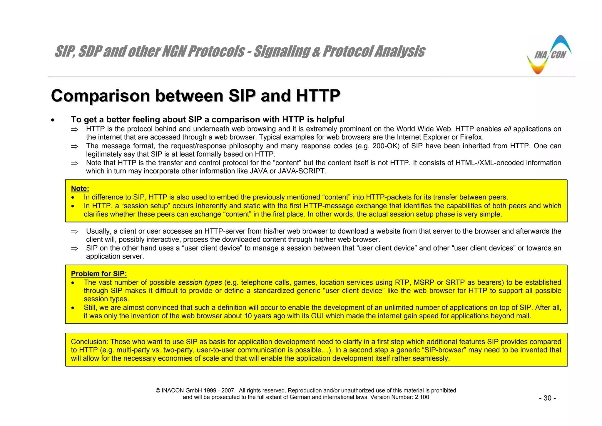 SIP, SDP and other NGN Protocols - Signaling & Protocol Analysis
© INACON GmbH 1999 - 2007. All rights reserved. Reproduction and/or unauthorized use of this material is prohibited
and will be prosecuted to the full extent of German and international laws. Version Number: 2.100 - 30 -
CCoommppaarriissoonn bbeettwweeeenn SSIIPP aanndd HHTTTTPP
• To get a better feeling about SIP a comparison with HTTP is helpful
⇒ HTTP is the protocol behind and underneath web browsing and it is extremely prominent on the World Wide Web. HTTP enables all applications on
the internet that are accessed through a web browser. Typical examples for web browsers are the Internet Explorer or Firefox.
⇒ The message format, the request/response philosophy and many response codes (e.g. 200-OK) of SIP have been inherited from HTTP. One can
legitimately say that SIP is at least formally based on HTTP.
⇒ Note that HTTP is the transfer and control protocol for the “content” but the content itself is not HTTP. It consists of HTML-/XML-encoded information
which in turn may incorporate other information like JAVA or JAVA-SCRIPT.
Note:
• In difference to SIP, HTTP is also used to embed the previously mentioned “content” into HTTP-packets for its transfer between peers.
• In HTTP, a “session setup” occurs inherently and static with the first HTTP-message exchange that identifies the capabilities of both peers and which
clarifies whether these peers can exchange “content” in the first place. In other words, the actual session setup phase is very simple.
⇒ Usually, a client or user accesses an HTTP-server from his/her web browser to download a website from that server to the browser and afterwards the
client will, possibly interactive, process the downloaded content through his/her web browser.
⇒ SIP on the other hand uses a “user client device” to manage a session between that “user client device” and other “user client devices” or towards an
application server.
Problem for SIP:
• The vast number of possible session types (e.g. telephone calls, games, location services using RTP, MSRP or SRTP as bearers) to be established
through SIP makes it difficult to provide or define a standardized generic “user client device” like the web browser for HTTP to support all possible
session types.
• Still, we are almost convinced that such a definition will occur to enable the development of an unlimited number of applications on top of SIP. After all,
it was only the invention of the web browser about 10 years ago with its GUI which made the internet gain speed for applications beyond mail.
Conclusion: Those who want to use SIP as basis for application development need to clarify in a first step which additional features SIP provides compared
to HTTP (e.g. multi-party vs. two-party, user-to-user communication is possible…). In a second step a generic “SIP-browser” may need to be invented that
will allow for the necessary economies of scale and that will enable the application development itself rather seamlessly.
 