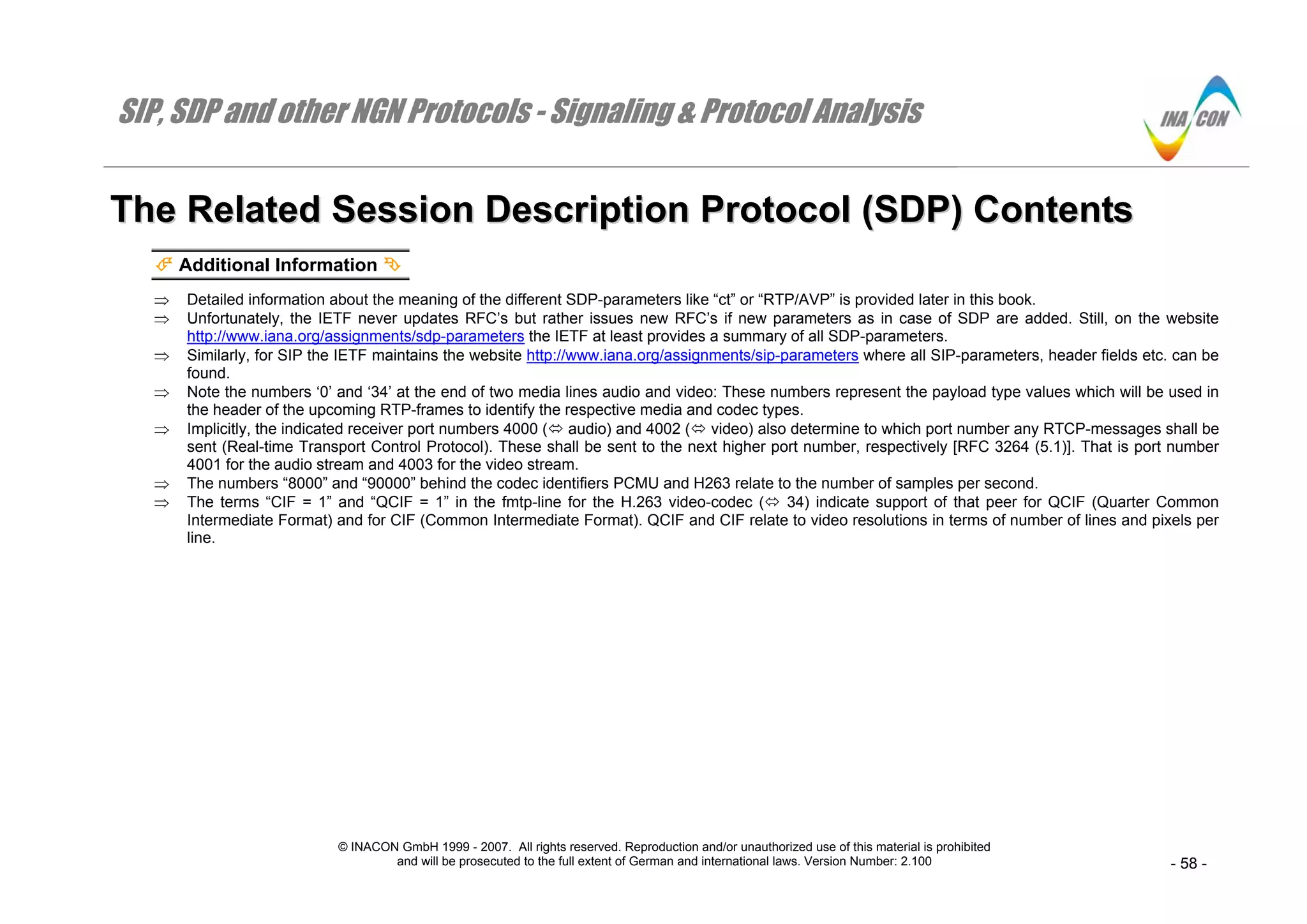 SIP, SDP and other NGN Protocols - Signaling & Protocol Analysis
© INACON GmbH 1999 - 2007. All rights reserved. Reproduction and/or unauthorized use of this material is prohibited
and will be prosecuted to the full extent of German and international laws. Version Number: 2.100 - 58 -
TThhee RReellaatteedd SSeessssiioonn DDeessccrriippttiioonn PPrroottooccooll ((SSDDPP)) CCoonntteennttss
Additional Information
⇒ Detailed information about the meaning of the different SDP-parameters like “ct” or “RTP/AVP” is provided later in this book.
⇒ Unfortunately, the IETF never updates RFC’s but rather issues new RFC’s if new parameters as in case of SDP are added. Still, on the website
http://www.iana.org/assignments/sdp-parameters the IETF at least provides a summary of all SDP-parameters.
⇒ Similarly, for SIP the IETF maintains the website http://www.iana.org/assignments/sip-parameters where all SIP-parameters, header fields etc. can be
found.
⇒ Note the numbers ‘0’ and ‘34’ at the end of two media lines audio and video: These numbers represent the payload type values which will be used in
the header of the upcoming RTP-frames to identify the respective media and codec types.
⇒ Implicitly, the indicated receiver port numbers 4000 ( audio) and 4002 ( video) also determine to which port number any RTCP-messages shall be
sent (Real-time Transport Control Protocol). These shall be sent to the next higher port number, respectively [RFC 3264 (5.1)]. That is port number
4001 for the audio stream and 4003 for the video stream.
⇒ The numbers “8000” and “90000” behind the codec identifiers PCMU and H263 relate to the number of samples per second.
⇒ The terms “CIF = 1” and “QCIF = 1” in the fmtp-line for the H.263 video-codec ( 34) indicate support of that peer for QCIF (Quarter Common
Intermediate Format) and for CIF (Common Intermediate Format). QCIF and CIF relate to video resolutions in terms of number of lines and pixels per
line.
 