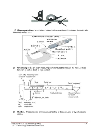 SHIELDED METAL ARC WELDING (SMAW) 9
K to 12 – Technology and Livelihood Education
 Micrometer caliper. Is a precision measuring instrument used to measure dimensions in
thousandths of an inch.
 Vernier caliper is a precision measuring instrument used to measure the inside, outside
diameter, as well as depth of hole and slot.
 Dividers. These are used for measuring or setting of distances, and to lay out arcs and
circles.
 