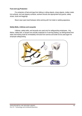 SHIELDED METAL ARC WELDING (SMAW) 99
K to 12 – Technology and Livelihood Education
Foot and Leg Protection
For protection of feet and legs from falling or rolling objects, sharp objects, molten metal,
hot surfaces, and wet slippery surfaces, workers should use appropriate foot guards, safety
shoes, boots and leggings.
Never wear open-toed footwear while working with hot metal or welding apparatus.
Safety Belts, Lifelines and Lanyards
Lifelines, safety belts, and lanyards are used only for safeguarding employees. Any
lifeline, safety belt, or lanyard are actually subjected to in-serving loading, as distinguished from
static load testing shall be immediately removed from service and shall not be used again for
employee safeguarding.
 
