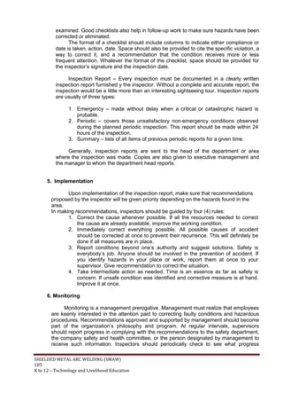 SHIELDED METAL ARC WELDING (SMAW)
105
K to 12 – Technology and Livelihood Education
examined. Good checklists also help in follow-up work to make sure hazards have been
corrected or eliminated.
The format of a checklist should include columns to indicate either compliance or
date is taken, action, date. Space should also be provided to cite the specific violation, a
way to correct it, and a recommendation that the condition receives more or less
frequent attention. Whatever the format of the checklist, space should be provided for
the inspector‟s signature and the inspection date.
Inspection Report – Every inspection must be documented in a clearly written
inspection report furnished y the inspector. Without a complete and accurate report, the
inspection would be a little more than an interesting sightseeing tour. Inspection reports
are usually of three types:
1. Emergency – made without delay when a critical or catastrophic hazard is
probable.
2. Periodic – covers those unsatisfactory non-emergency conditions observed
during the planned periodic inspection. This report should be made within 24
hours of the inspection.
3. Summary – lists of all items of previous periodic reports for a given time.
Generally, inspection reports are sent to the head of the department or area
where the inspection was made. Copies are also given to executive management and
the manager to whom the department head reports.
5. Implementation
Upon implementation of the inspection report, make sure that recommendations
proposed by the inspector will be given priority depending on the hazards found in the
area.
In making recommendations, inspectors should be guided by four (4) rules:
1. Correct the cause whenever possible. If all the resources needed to correct
the cause are already available, improve the working condition.
2. Immediately correct everything possible. All possible causes of accident
should be corrected at once to prevent their recurrence. This will definitely be
done if all measures are in place.
3. Report conditions beyond one‟s authority and suggest solutions. Safety is
everybody‟s job. Anyone should be involved in the prevention of accident. If
you identify hazards in your place or work, report them at once to your
supervisor. Give recommendation to correct the situation.
4. Take intermediate action as needed. Time is an essence as far as safety is
concern. If unsafe condition was identified and corrective measure is at hand.
Improve it at once.
6. Monitoring
Monitoring is a management prerogative. Management must realize that employees
are keenly interested in the attention paid to correcting faulty conditions and hazardous
procedures. Recommendations approved and supported by management should become
part of the organization‟s philosophy and program. At regular intervals, supervisors
should report progress in complying with the recommendations to the safety department,
the company safety and health committee, or the person designated by management to
receive such information. Inspectors should periodically check to see what progress
 