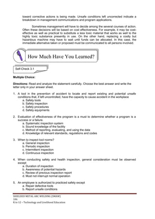 SHIELDED METAL ARC WELDING (SMAW)
106
K to 12 – Technology and Livelihood Education
toward corrective actions is being made. Unsafe conditions left uncorrected indicate a
breakdown in management communications and program applications.
Sometimes management will have to decide among the several courses of action.
Often these decisions will be based on cost effectiveness. For example, it may be cost-
effective as well as practical to substitute a less toxic material that works as well to the
highly toxic substance presently in use. On the other hand, replacing a costly but
hazardous machine may have to wait until funds can be allocated. In this case, the
immediate alternative taken or proposed must be communicated to all persons involved.
Multiple Choice:
Directions: Read and analyze the statement carefully. Choose the best answer and write the
letter only in your answer sheet.
1. A tool in the prevention of accident to locate and report existing and potential unsafe
conditions that, if left uncontrolled, have the capacity to cause accident in the workplace
a. Safety tools
b. Safety inspection
c. Safety procedures
d. Safety equipments
2. Evaluation of effectiveness of the program is a must to determine whether a program is a
success or a failure.
a. Systematic inspection system
b. Sound knowledge of the facility
c. Method of reporting, evaluating, and using the data
d. Knowledge of relevant standards, regulations and codes
3. When to inspect tool rooms?
a. General inspection
b. Periodic inspection
c. Intermittent inspection
d. Continuous inspection
4. When conducting safety and health inspection, general consideration must be observed
except
a. Duration of inspection
b. Awareness of potential hazards
c. Review of previous inspection report
d. Must not interrupt normal operation
5. An employee is authorized to practiced safety except
a. Repair defective tools
b. Report unsafe conditions
How Much Have You Learned?
Self-Check 3.1
 