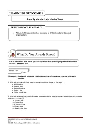SHIELDED METAL ARC WELDING (SMAW)
110
K to 12 – Technology and Livelihood Education
Directions: Read each sentence carefully then identify the word referred to in each
number.
1. Which is a thick solid line used to show the visible shape of the object.
a. Hidden line
b. Center line
c. Extension line
d. Object line
e. Short break line
2. Which is a heavy irregular line drawn freehand that is used to show a short break to conserve
space on a drawing?
a. Hidden line
b. Center line
c. Extension line
d. Object line
e. Short break line
What Do You Already Know?
Pretest LO 1
Let us determine how much you already know about identifying standard alphabet
of lines. Take this test.
 Alphabet of lines are identified according to ISO (International Standard
Organization).
PERFORMANCE STANDARDS
Identify standard alphabet of lines
LEARNING OUTCOME 1
 