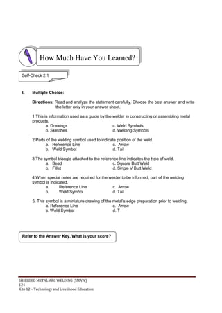 SHIELDED METAL ARC WELDING (SMAW)
124
K to 12 – Technology and Livelihood Education
I. Multiple Choice:
Directions: Read and analyze the statement carefully. Choose the best answer and write
the letter only in your answer sheet.
1.This is information used as a guide by the welder in constructing or assembling metal
products.
a. Drawings c. Weld Symbols
b. Sketches d. Welding Symbols
2.Parts of the welding symbol used to indicate position of the weld.
a. Reference Line c. Arrow
b. Weld Symbol d. Tail
3.The symbol triangle attached to the reference line indicates the type of weld.
a. Bead c. Square Butt Weld
b. Fillet d. Single V Butt Weld
4.When special notes are required for the welder to be informed, part of the welding
symbol is indicated.
a. Reference Line c. Arrow
b. Weld Symbol d. Tail
5. This symbol is a miniature drawing of the metal‟s edge preparation prior to welding.
a. Reference Line c. Arrow
b. Weld Symbol d. T
Refer to the Answer Key. What is your score?
How Much Have You Learned?
Self-Check 2.1
 
