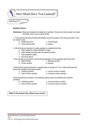 SHIELDED METAL ARC WELDING (SMAW)
128
K to 12 – Technology and Livelihood Education
Multiple Choice:
Directions: Read and analyze the statement carefully. Choose the best answer and write
the letter only in your answer sheet.
1. This symbol indicating that the joint/welds cannot be made in the shop but rather it will
be made on site.
a. Weld all around c. melt through
b. Field weld symbol d. spacer
2. Weld all around symbol is mostly applied on welded joints like
a. Pipe welded to similar diameter of pipe
b. Plate welded to plate with the same thickness
c. Pipe welded to plate
d. All of the above
3.This symbol is required to control the penetration on the opposite side of the joint.
a. Melt through c. Backing symbol
b. Finish symbol d. Spacer
4.What finish symbol should be included when it requires 2-3 mm weld reinforcement
above the surface of the base metal?
a. finishing symbol c. convex contour symbol
b. flush contour symbol d. concave contour symbol
5.What should be included in the welding symbol when the welded joint requires
grinding?
a. finishing symbol c. convex contour symbol
b. flush contour symbol d. concave contour symbol
Refer to the Answer Key. What is your score?
How Much Have You Learned?
Self-Check 2.2
 