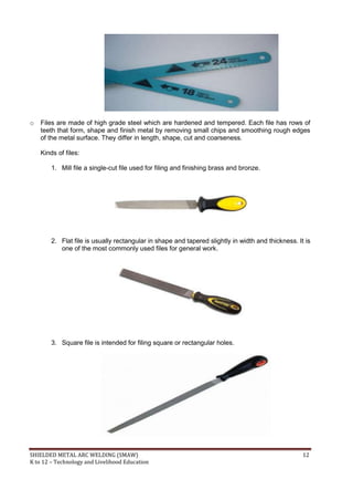 SHIELDED METAL ARC WELDING (SMAW) 12
K to 12 – Technology and Livelihood Education
o Files are made of high grade steel which are hardened and tempered. Each file has rows of
teeth that form, shape and finish metal by removing small chips and smoothing rough edges
of the metal surface. They differ in length, shape, cut and coarseness.
Kinds of files:
1. Mill file a single-cut file used for filing and finishing brass and bronze.
2. Flat file is usually rectangular in shape and tapered slightly in width and thickness. It is
one of the most commonly used files for general work.
3. Square file is intended for filing square or rectangular holes.
 