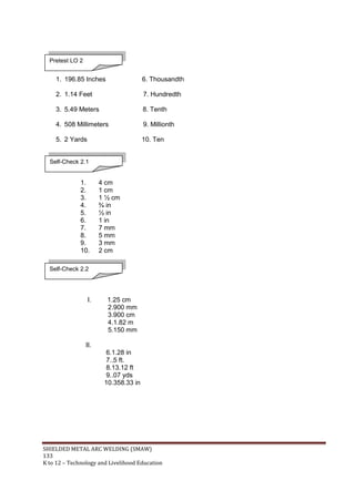 SHIELDED METAL ARC WELDING (SMAW)
133
K to 12 – Technology and Livelihood Education
1. 196.85 Inches 6. Thousandth
2. 1.14 Feet 7. Hundredth
3. 5.49 Meters 8. Tenth
4. 508 Millimeters 9. Millionth
5. 2 Yards 10. Ten
1. 4 cm
2. 1 cm
3. 1 ½ cm
4. ¾ in
5. ½ in
6. 1 in
7. 7 mm
8. 5 mm
9. 3 mm
10. 2 cm
I. 1.25 cm
2.900 mm
3.900 cm
4.1.82 m
5.150 mm
II.
6.1.28 in
7..5 ft.
8.13.12 ft
9..07 yds
10.358.33 in
Pretest LO 2
Self-Check 2.1
Self-Check 2.2
 
