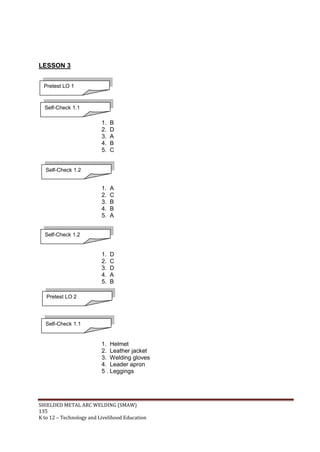 SHIELDED METAL ARC WELDING (SMAW)
135
K to 12 – Technology and Livelihood Education
LESSON 3
1. B
2. D
3. A
4. B
5. C
1. A
2. C
3. B
4. B
5. A
1. D
2. C
3. D
4. A
5. B
1. Helmet
2. Leather jacket
3. Welding gloves
4. Leader apron
5 . Leggings
Pretest LO 1
Self-Check 1.1
Self-Check 1.2
Self-Check 1.2
Pretest LO 2
Self-Check 1.1
 