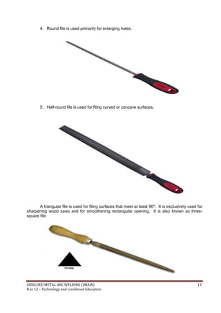 SHIELDED METAL ARC WELDING (SMAW) 13
K to 12 – Technology and Livelihood Education
4. Round file is used primarily for enlarging holes.
5. Half-round file is used for filing curved or concave surfaces.
A triangular file is used for filing surfaces that meet at least 90º. It is exclusively used for
sharpening wood saws and for smoothening rectangular opening. It is also known as three-
square file.
 