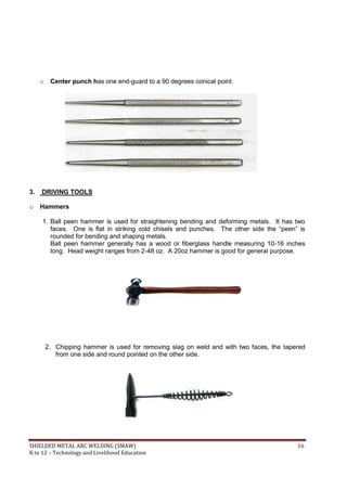 SHIELDED METAL ARC WELDING (SMAW) 16
K to 12 – Technology and Livelihood Education
o Center punch has one end-guard to a 90 degrees conical point.
3. DRIVING TOOLS
o Hammers
1. Ball peen hammer is used for straightening bending and deforming metals. It has two
faces. One is flat in striking cold chisels and punches. The other side the “peen” is
rounded for bending and shaping metals.
Ball peen hammer generally has a wood or fiberglass handle measuring 10-16 inches
long. Head weight ranges from 2-48 oz. A 20oz hammer is good for general purpose.
2. Chipping hammer is used for removing slag on weld and with two faces, the tapered
from one side and round pointed on the other side.
 