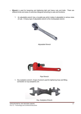 SHIELDED METAL ARC WELDING (SMAW) 17
K to 12 – Technology and Livelihood Education
o Wrench is used for loosening and tightening light and heavy nuts and bolts. There are
different kinds and sizes of wrenches designed according to uses and functions.
1. An adjustable wrench has a movable jaw which makes it adjustable to various sizes
of nuts. A heavy type of adjustable wrench is the monkey/pipe wrench.
Adjustable Wrench
Pipe Wrench
1. Oxy acetylene wrench- A type of wrench used for tightening hose and fitting
connection on oxy-acetylene unit.
Oxy- Acetylene Wrench
 