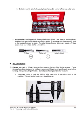 SHIELDED METAL ARC WELDING (SMAW) 19
K to 12 – Technology and Livelihood Education
4. Socket wrench is a tool with usually interchangeable socket to fit over a nut or bolt.
o Screwdriver is hand tool that is designed to turn screws. The blade is made of steel,
attached to one end of a wooden or plastic handle. The other end is flattened to fit slots
in the heads of screws on bolts. The other kinds of screw drivers are called a Phillips
screw driver and helical-ratchet screw driver.
Phillips Flattened Helical-ratchet
4. HOLDING TOOLS
 Clamps are made of different sizes and appearance that are fitted for its purpose. These
devices have been designed to hold work securely while performing skills such as grinding,
bending, fitting, and cutting of metals. Some types of clamps and metal vises are:
1. Tool-maker clamp is used for holding small parts both at the bench and at the
machine. This tool is also known as a parallel clamp.
 