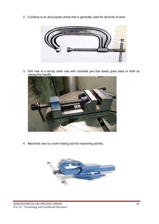 SHIELDED METAL ARC WELDING (SMAW) 20
K to 12 – Technology and Livelihood Education
2. C-Clamp is an all-purpose clamp that is generally used for all kinds of work.
3. Drill vise is a sturdy steel vise with movable jaw that easily goes back or forth by
raising the handle.
4. Machinist vise is a work holding tool for machining activity.
 
