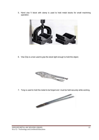 SHIELDED METAL ARC WELDING (SMAW) 21
K to 12 – Technology and Livelihood Education
5. Hand vise V block with clamp is used to hold metal stocks for small machining
operation.
6. Vise Grip is a tool used to grip the stock tight enough to hold the object.
7. Tong is used to hold the metal to be forged and must be held securely while working.
 